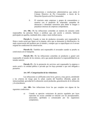 disposiciones o resoluciones administrativas que emita el
Consejo Directivo de Pro Consumidor, a través de la
Dirección Ejecutiva de Pro Consumidor;
6. El concierto entre empresas y grupos de consumidores o
usuarios con el propósito de emprender campañas de
denuncias o demandas temerarias para dañar la imagen o
perjudicar intereses de empresas competidoras.
Art. 106.- De las infracciones cometidas en materia de consumo serán
responsables las personas físicas o jurídicas que, por acción u omisión, hubiesen
participado en aquellas, mediando dolo, culpa o mera inobservancia.
Párrafo I.- Cuando se trate de productos envasados será responsable la
firma o razón social que figure en la etiqueta, salvo que se demuestre la falsificación o la
mala conservación del producto por el tenedor y siempre que se especifiquen en el envase
original las condiciones de conservación.
Párrafo II.- También será responsable el envasador cuando se pruebe su
connivencia con el marquista.
Párrafo III.- De las infracciones cometidas en productos a granel será
responsable el tenedor de los mismos, salvo que pueda demostrar la responsabilidad de un
tenedor anterior.
Párrafo IV.- En la prestación de servicios será responsable la empresa o
razón social o la entidad pública o privada que los haya prestado o que esté obligada a
prestarlos.
Art. 107.- Categorización de las violaciones.
Las infracciones se calificarán como leves, graves y muy graves, atendiendo
a los criterios de riesgo para la salud, cuantía del beneficio obtenido, grado de
intencionalidad, gravedad de la alteración social producida, generalización de la infracción
y la reincidencia.
Art. 108.- Son infracciones leves las que cumplan con alguna de las
siguientes condiciones:
a) Cuando se aprecien variaciones de precios regulados por leyes
especiales de escasa cantidad en relación con los presupuestados,
anunciados, aprobados o comunicados por los organismos
competentes;
 
