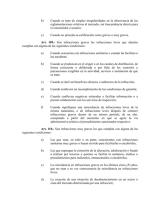 b) Cuando se trate de simples irregularidades en la observancia de las
reglamentaciones relativas al mercado, sin trascendencia directa para
el consumidor o usuario;
c) Cuando no proceda su calificación como graves o muy graves.
Art. 109.- Son infracciones graves las infracciones leves que además
cumplan con alguna de las siguientes condiciones:
a) Cuando concurran con infracciones sanitarias o cuando las faciliten o
las encubran;
b) Cuando se produzcan en el origen o en los canales de distribución, de
forma consciente o deliberada o por falta de los controles y
precauciones exigibles en la actividad, servicio o instalación de que
se trate;
c) Cuando se deriven beneficios directos o indirectos de la infracción;
d) Cuando conlleven un incumplimiento de las condiciones de garantía;
e) Cuando conlleven negativas reiteradas a facilitar información o a
prestar colaboración con los servicios de inspección;
f) Cuando signifiquen una reincidencia de infracciones leves de la
misma naturaleza, o de infracciones leves después de cometer
infracciones graves dentro de un mismo período, de un año,
computado a partir del momento en que se agote la vía
administrativa relativa al procedimiento sancionador respectivo.
Art. 110.- Son infracciones muy graves las que cumplan con alguna de las
siguientes condiciones:
a) Las que sean, en todo o en parte, concurrentes con infracciones
sanitarias muy graves o hayan servido para facilitarlas o encubrirlas;
b) Las que supongan la extensión de la alteración, adulteración o fraude
a realizar por terceros a quienes se facilita la sustancia, medios o
procedimientos para realizarlos, enmascararlos o encubrirlos;
c) La reincidencia en infracciones graves en los últimos cinco (5) años,
que no sean a su vez consecuencia de reincidencia en infracciones
leves;
d) La creación de una situación de desabastecimiento en un sector o
zona del mercado determinada por una infracción;
 