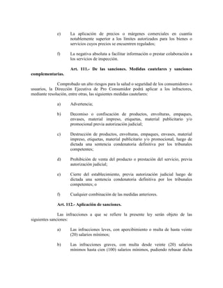e) La aplicación de precios o márgenes comerciales en cuantía
notablemente superior a los límites autorizados para los bienes o
servicios cuyos precios se encuentren regulados;
f) La negativa absoluta a facilitar información o prestar colaboración a
los servicios de inspección.
Art. 111.- De las sanciones. Medidas cautelares y sanciones
complementarias.
Comprobado un alto riesgos para la salud o seguridad de los consumidores o
usuarios, la Dirección Ejecutiva de Pro Consumidor podrá aplicar a los infractores,
mediante resolución, entre otras, las siguientes medidas cautelares:
a) Advertencia;
b) Decomiso o confiscación de productos, envolturas, empaques,
envases, material impreso, etiquetas, material publicitario y/o
promocional previa autorización judicial;
c) Destrucción de productos, envolturas, empaques, envases, material
impreso, etiquetas, material publicitario y/o promocional, luego de
dictada una sentencia condenatoria definitiva por los tribunales
competentes;
d) Prohibición de venta del producto o prestación del servicio, previa
autorización judicial;
e) Cierre del establecimiento, previa autorización judicial luego de
dictada una sentencia condenatoria definitiva por los tribunales
competentes; o
f) Cualquier combinación de las medidas anteriores.
Art. 112.- Aplicación de sanciones.
Las infracciones a que se refiere la presente ley serán objeto de las
siguientes sanciones:
a) Las infracciones leves, con apercibimiento o multa de hasta veinte
(20) salarios mínimos;
b) Las infracciones graves, con multa desde veinte (20) salarios
mínimos hasta cien (100) salarios mínimos, pudiendo rebasar dicha
 
