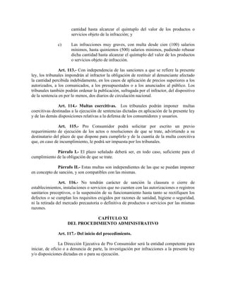 cantidad hasta alcanzar el quíntuplo del valor de los productos o
servicios objeto de la infracción; y
c) Las infracciones muy graves, con multa desde cien (100) salarios
mínimos, hasta quinientos (500) salarios mínimos, pudiendo rebasar
dicha cantidad hasta alcanzar el quíntuplo del valor de los productos
o servicios objeto de infracción.
Art. 113.- Con independencia de las sanciones a que se refiere la presente
ley, los tribunales impondrán al infractor la obligación de restituir al denunciante afectado
la cantidad percibida indebidamente, en los casos de aplicación de precios superiores a los
autorizados, a los comunicados, a los presupuestados o a los anunciados al público. Los
tribunales también podrán ordenar la publicación, sufragada por el infractor, del dispositivo
de la sentencia en por lo menos, dos diarios de circulación nacional.
Art. 114.- Multas coercitivas. Los tribunales podrán imponer multas
coercitivas destinadas a la ejecución de sentencias dictadas en aplicación de la presente ley
y de las demás disposiciones relativas a la defensa de los consumidores y usuarios.
Art. 115.- Pro Consumidor podrá solicitar por escrito un previo
requerimiento de ejecución de los actos o resoluciones de que se trate, advirtiendo a su
destinatario del plazo de que dispone para cumplirlo y de la cuantía de la multa coercitiva
que, en caso de incumplimiento, le podrá ser impuesta por los tribunales.
Párrafo I.- El plazo señalado deberá ser, en todo caso, suficiente para el
cumplimiento de la obligación de que se trate.
Párrafo II.- Estas multas son independientes de las que se puedan imponer
en concepto de sanción, y son compatibles con las mismas.
Art. 116.- No tendrán carácter de sanción la clausura o cierre de
establecimientos, instalaciones o servicios que no cuenten con las autorizaciones o registros
sanitarios preceptivos, o la suspensión de su funcionamiento hasta tanto se rectifiquen los
defectos o se cumplan los requisitos exigidos por razones de sanidad, higiene o seguridad,
ni la retirada del mercado precautoria o definitiva de productos o servicios por las mismas
razones.
CAPÍTULO XI
DEL PROCEDIMIE TO ADMI ISTRATIVO
Art. 117.- Del inicio del procedimiento.
La Dirección Ejecutiva de Pro Consumidor será la entidad competente para
iniciar, de oficio o a denuncia de parte, la investigación por infracciones a la presente ley
y/o disposiciones dictadas en o para su ejecución.
 