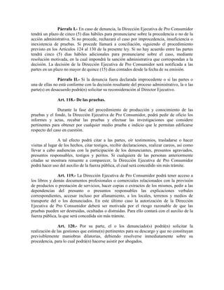 Párrafo I.- En caso de denuncia, la Dirección Ejecutiva de Pro Consumidor
tendrá un plazo de cinco (5) días hábiles para pronunciarse sobre la procedencia o no de la
acción administrativa. Si no procede, rechazará el caso por improcedencia, insuficiencia o
inexistencia de pruebas. Si procede llamará a conciliación, siguiendo el procedimiento
previsto en los Artículos 124 al 130 de la presente ley. Si no hay acuerdo entre las partes
tendrá cinco (5) días hábiles adicionales para pronunciarse sobre el caso, mediante
resolución motivada, en la cual impondrá la sanción administrativa que correspondan a la
decisión. La decisión de la Dirección Ejecutiva de Pro Consumidor será notificada a las
partes en un plazo no mayor de quince (15) días contados desde la fecha de su emisión.
Párrafo II.- Si la denuncia fuera declarada improcedente o si las partes o
una de ellas no está conforme con la decisión resultante del proceso administrativo, la o las
parte(s) en desacuerdo podrá(n) solicitar su reconsideración al Director Ejecutivo.
Art. 118.- De las pruebas.
Durante la fase del procedimiento de producción y conocimiento de las
pruebas y el fondo, la Dirección Ejecutiva de Pro Consumidor, podrá pedir de oficio los
informes y actas, recabar las pruebas y efectuar las investigaciones que considere
pertinentes para obtener por cualquier medio prueba e indicio que le permitan edificarse
respecto del caso en cuestión.
A tal efecto podrá citar a las partes, oír testimonios, trasladarse o hacer
visitas al lugar de los hechos, citar testigos, recibir declaraciones, realizar careos, así como
llevar a cabo audiencias con la participación de los denunciantes, presuntos agraviados,
presuntos responsables, testigos y peritos. Si cualquiera de las personas anteriormente
citadas se mostrara renuente a comparecer, la Dirección Ejecutiva de Pro Consumidor
podrá hacer uso del auxilio de la fuerza pública, el cual será concedido sin más trámite.
Art. 119.- La Dirección Ejecutiva de Pro Consumidor podrá tener acceso a
los libros y demás documentos profesionales o comerciales relacionados con la provisión
de productos o prestación de servicios, hacer copias o extractos de los mismos, pedir a las
dependencias del presunto o presuntos responsables las explicaciones verbales
correspondientes, accesar incluso por allanamiento, a los locales, terrenos y medios de
transporte del o los denunciados. En este último caso la autorización de la Dirección
Ejecutiva de Pro Consumidor deberá ser motivada por el riesgo razonable de que las
pruebas pueden ser destruidas, ocultadas o distraídas. Para ello contará con el auxilio de la
fuerza pública, la que será concedida sin más trámite.
Art. 120.- Por su parte, el o los denunciado(s) podrá(n) solicitar la
realización de las gestiones que estime(n) pertinentes para su descargo y que no constituyan
previsiblemente maniobras dilatorias, debiendo resolverse inmediatamente sobre su
procedencia, para lo cual podrá(n) hacerse asistir por abogados.
 