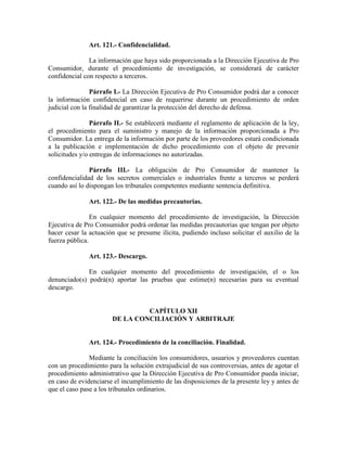 Art. 121.- Confidencialidad.
La información que haya sido proporcionada a la Dirección Ejecutiva de Pro
Consumidor, durante el procedimiento de investigación, se considerará de carácter
confidencial con respecto a terceros.
Párrafo I.- La Dirección Ejecutiva de Pro Consumidor podrá dar a conocer
la información confidencial en caso de requerirse durante un procedimiento de orden
judicial con la finalidad de garantizar la protección del derecho de defensa.
Párrafo II.- Se establecerá mediante el reglamento de aplicación de la ley,
el procedimiento para el suministro y manejo de la información proporcionada a Pro
Consumidor. La entrega de la información por parte de los proveedores estará condicionada
a la publicación e implementación de dicho procedimiento con el objeto de prevenir
solicitudes y/o entregas de informaciones no autorizadas.
Párrafo III.- La obligación de Pro Consumidor de mantener la
confidencialidad de los secretos comerciales o industriales frente a terceros se perderá
cuando así lo dispongan los tribunales competentes mediante sentencia definitiva.
Art. 122.- De las medidas precautorias.
En cualquier momento del procedimiento de investigación, la Dirección
Ejecutiva de Pro Consumidor podrá ordenar las medidas precautorias que tengan por objeto
hacer cesar la actuación que se presume ilícita, pudiendo incluso solicitar el auxilio de la
fuerza pública.
Art. 123.- Descargo.
En cualquier momento del procedimiento de investigación, el o los
denunciado(s) podrá(n) aportar las pruebas que estime(n) necesarias para su eventual
descargo.
CAPÍTULO XII
DE LA CO CILIACIÓ Y ARBITRAJE
Art. 124.- Procedimiento de la conciliación. Finalidad.
Mediante la conciliación los consumidores, usuarios y proveedores cuentan
con un procedimiento para la solución extrajudicial de sus controversias, antes de agotar el
procedimiento administrativo que la Dirección Ejecutiva de Pro Consumidor pueda iniciar,
en caso de evidenciarse el incumplimiento de las disposiciones de la presente ley y antes de
que el caso pase a los tribunales ordinarios.
 
