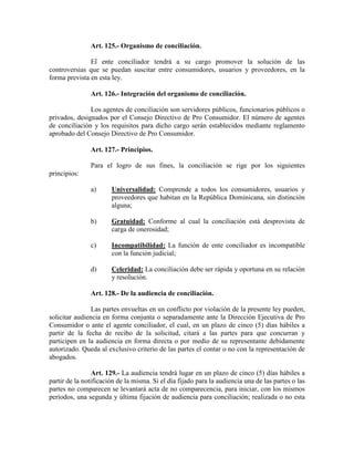 Art. 125.- Organismo de conciliación.
El ente conciliador tendrá a su cargo promover la solución de las
controversias que se puedan suscitar entre consumidores, usuarios y proveedores, en la
forma prevista en esta ley.
Art. 126.- Integración del organismo de conciliación.
Los agentes de conciliación son servidores públicos, funcionarios públicos o
privados, designados por el Consejo Directivo de Pro Consumidor. El número de agentes
de conciliación y los requisitos para dicho cargo serán establecidos mediante reglamento
aprobado del Consejo Directivo de Pro Consumidor.
Art. 127.- Principios.
Para el logro de sus fines, la conciliación se rige por los siguientes
principios:
a) Universalidad: Comprende a todos los consumidores, usuarios y
proveedores que habitan en la República Dominicana, sin distinción
alguna;
b) Gratuidad: Conforme al cual la conciliación está desprovista de
carga de onerosidad;
c) Incompatibilidad: La función de ente conciliador es incompatible
con la función judicial;
d) Celeridad: La conciliación debe ser rápida y oportuna en su relación
y resolución.
Art. 128.- De la audiencia de conciliación.
Las partes envueltas en un conflicto por violación de la presente ley pueden,
solicitar audiencia en forma conjunta o separadamente ante la Dirección Ejecutiva de Pro
Consumidor o ante el agente conciliador, el cual, en un plazo de cinco (5) días hábiles a
partir de la fecha de recibo de la solicitud, citará a las partes para que concurran y
participen en la audiencia en forma directa o por medio de su representante debidamente
autorizado. Queda al exclusivo criterio de las partes el contar o no con la representación de
abogados.
Art. 129.- La audiencia tendrá lugar en un plazo de cinco (5) días hábiles a
partir de la notificación de la misma. Si el día fijado para la audiencia una de las partes o las
partes no comparecen se levantará acta de no comparecencia, para iniciar, con los mismos
períodos, una segunda y última fijación de audiencia para conciliación; realizada o no esta
 