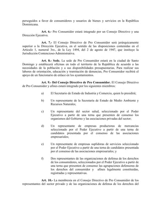 perseguidos a favor de consumidores y usuarios de bienes y servicios en la República
Dominicana.
Art. 6.- Pro Consumidor estará integrado por un Consejo Directivo y una
Dirección Ejecutiva.
Art. 7.- El Consejo Directivo de Pro Consumidor será jerárquicamente
superior a la Dirección Ejecutiva, en el sentido de las disposiciones contenidas en el
Artículo 1, numeral 3ro., de la Ley 1494, del 2 de agosto de 1947, que instituye la
Jurisdicción Contencioso-Administrativa.
Art. 8.- Sede. La sede de Pro Consumidor estará en la ciudad de Santo
Domingo y establecerá oficinas en todo el territorio de la República de acuerdo a las
necesidades de la población y a sus disponibilidades presupuestarias. Para realizar sus
labores de orientación, educación y tramitación de denuncias, Pro Consumidor recibirá el
apoyo de un funcionario de enlace en los ayuntamientos.
Art. 9.- Del Consejo Directivo de Pro Consumidor. El Consejo Directivo
de Pro Consumidor y afines estará integrado por los siguientes miembros:
a) El Secretario de Estado de Industria y Comercio, quien lo presidirá;
b) Un representante de la Secretaría de Estado de Medio Ambiente y
Recursos Naturales;
c) Un representante del sector salud, seleccionado por el Poder
Ejecutivo a partir de una terna que presenten de consenso los
organismos del Gobierno y las asociaciones privadas del sector;
d) Un representante de empresas productoras de mercancías
seleccionado por el Poder Ejecutivo a partir de una terna de
candidatos presentada por el consenso de las asociaciones
empresariales;
e) Un representante de empresas suplidoras de servicios seleccionado
por el Poder Ejecutivo a partir de una terna de candidatos presentada
por el consenso de las asociaciones empresariales; y
f) Dos representantes de las organizaciones de defensa de los derechos
de los consumidores, seleccionados por el Poder Ejecutivo a partir de
una terna que presenten de consenso las agrupaciones defensoras de
los derechos del consumidor y afines legalmente constituidas,
registradas y representativas.
Art. 10.- La membresía en el Consejo Directivo de Pro Consumidor de los
representantes del sector privado y de las organizaciones de defensa de los derechos del
 