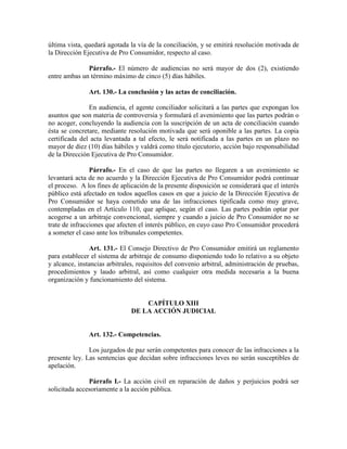última vista, quedará agotada la vía de la conciliación, y se emitirá resolución motivada de
la Dirección Ejecutiva de Pro Consumidor, respecto al caso.
Párrafo.- El número de audiencias no será mayor de dos (2), existiendo
entre ambas un término máximo de cinco (5) días hábiles.
Art. 130.- La conclusión y las actas de conciliación.
En audiencia, el agente conciliador solicitará a las partes que expongan los
asuntos que son materia de controversia y formulará el avenimiento que las partes podrán o
no acoger, concluyendo la audiencia con la suscripción de un acta de conciliación cuando
ésta se concretare, mediante resolución motivada que será oponible a las partes. La copia
certificada del acta levantada a tal efecto, le será notificada a las partes en un plazo no
mayor de diez (10) días hábiles y valdrá como título ejecutorio, acción bajo responsabilidad
de la Dirección Ejecutiva de Pro Consumidor.
Párrafo.- En el caso de que las partes no llegaren a un avenimiento se
levantará acta de no acuerdo y la Dirección Ejecutiva de Pro Consumidor podrá continuar
el proceso. A los fines de aplicación de la presente disposición se considerará que el interés
público está afectado en todos aquellos casos en que a juicio de la Dirección Ejecutiva de
Pro Consumidor se haya cometido una de las infracciones tipificada como muy grave,
contempladas en el Artículo 110, que aplique, según el caso. Las partes podrán optar por
acogerse a un arbitraje convencional, siempre y cuando a juicio de Pro Consumidor no se
trate de infracciones que afecten el interés público, en cuyo caso Pro Consumidor procederá
a someter el caso ante los tribunales competentes.
Art. 131.- El Consejo Directivo de Pro Consumidor emitirá un reglamento
para establecer el sistema de arbitraje de consumo disponiendo todo lo relativo a su objeto
y alcance, instancias arbitrales, requisitos del convenio arbitral, administración de pruebas,
procedimientos y laudo arbitral, así como cualquier otra medida necesaria a la buena
organización y funcionamiento del sistema.
CAPÍTULO XIII
DE LA ACCIÓ JUDICIAL
Art. 132.- Competencias.
Los juzgados de paz serán competentes para conocer de las infracciones a la
presente ley. Las sentencias que decidan sobre infracciones leves no serán susceptibles de
apelación.
Párrafo I.- La acción civil en reparación de daños y perjuicios podrá ser
solicitada accesoriamente a la acción pública.
 