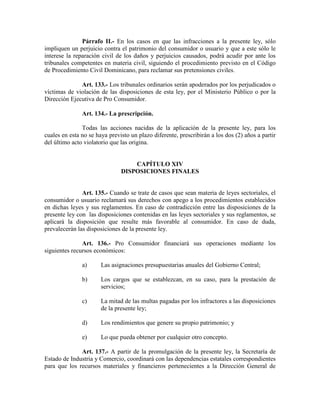 Párrafo II.- En los casos en que las infracciones a la presente ley, sólo
impliquen un perjuicio contra el patrimonio del consumidor o usuario y que a este sólo le
interese la reparación civil de los daños y perjuicios causados, podrá acudir por ante los
tribunales competentes en materia civil, siguiendo el procedimiento previsto en el Código
de Procedimiento Civil Dominicano, para reclamar sus pretensiones civiles.
Art. 133.- Los tribunales ordinarios serán apoderados por los perjudicados o
víctimas de violación de las disposiciones de esta ley, por el Ministerio Público o por la
Dirección Ejecutiva de Pro Consumidor.
Art. 134.- La prescripción.
Todas las acciones nacidas de la aplicación de la presente ley, para los
cuales en esta no se haya previsto un plazo diferente, prescribirán a los dos (2) años a partir
del último acto violatorio que las origina.
CAPÍTULO XIV
DISPOSICIO ES FI ALES
Art. 135.- Cuando se trate de casos que sean materia de leyes sectoriales, el
consumidor o usuario reclamará sus derechos con apego a los procedimientos establecidos
en dichas leyes y sus reglamentos. En caso de contradicción entre las disposiciones de la
presente ley con las disposiciones contenidas en las leyes sectoriales y sus reglamentos, se
aplicará la disposición que resulte más favorable al consumidor. En caso de duda,
prevalecerán las disposiciones de la presente ley.
Art. 136.- Pro Consumidor financiará sus operaciones mediante los
siguientes recursos económicos:
a) Las asignaciones presupuestarias anuales del Gobierno Central;
b) Los cargos que se establezcan, en su caso, para la prestación de
servicios;
c) La mitad de las multas pagadas por los infractores a las disposiciones
de la presente ley;
d) Los rendimientos que genere su propio patrimonio; y
e) Lo que pueda obtener por cualquier otro concepto.
Art. 137.- A partir de la promulgación de la presente ley, la Secretaría de
Estado de Industria y Comercio, coordinará con las dependencias estatales correspondientes
para que los recursos materiales y financieros pertenecientes a la Dirección General de
 