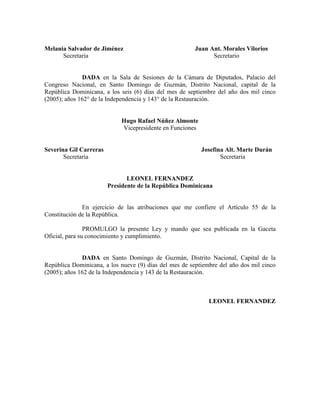 Melania Salvador de Jiménez Juan Ant. Morales Vilorios
Secretaria Secretario
DADA en la Sala de Sesiones de la Cámara de Diputados, Palacio del
Congreso Nacional, en Santo Domingo de Guzmán, Distrito Nacional, capital de la
República Dominicana, a los seis (6) días del mes de septiembre del año dos mil cinco
(2005); años 162° de la Independencia y 143° de la Restauración.
Hugo Rafael úñez Almonte
Vicepresidente en Funciones
Severina Gil Carreras Josefina Alt. Marte Durán
Secretaria Secretaria
LEO EL FER A DEZ
Presidente de la República Dominicana
En ejercicio de las atribuciones que me confiere el Artículo 55 de la
Constitución de la República.
PROMULGO la presente Ley y mando que sea publicada en la Gaceta
Oficial, para su conocimiento y cumplimiento.
DADA en Santo Domingo de Guzmán, Distrito Nacional, Capital de la
República Dominicana, a los nueve (9) días del mes de septiembre del año dos mil cinco
(2005); años 162 de la Independencia y 143 de la Restauración.
LEO EL FER A DEZ
 