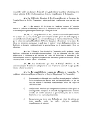 consumidor tendrá una duración de dos (2) años, pudiendo ser extendida solamente por un
período adicional de dos (2) años siguiendo el mismo procedimiento de designación.
Art. 11.- El Director Ejecutivo de Pro Consumidor, será el Secretario del
Consejo Directivo de Pro Consumidor, quien participará en el mismo con voz, pero sin
voto.
Art. 12.- En ausencia del Secretario de Estado de Industria y Comercio,
asumirá la Presidencia del Consejo Directivo el Sub-secretario de la misma cartera en quien
el titular haya delegado su participación por causa justificada.
Art. 13.- El Consejo Directivo de Pro Consumidor sesionará ordinariamente
por lo menos una (1) vez por mes, para conocer de los asuntos que le han dado origen y de
los que le fuesen sometidos por la vía correspondiente; y de manera extraordinaria, siempre
que lo estime necesario el Presidente, el Director Ejecutivo, o lo soliciten por lo menos dos
(2) de sus miembros, expresando en cada caso el motivo y objeto de la convocatoria. Las
decisiones se tomarán válidamente con la aprobación de por lo menos cuatro (4) de sus
miembros.
Art. 14.- El Consejo Directivo de Pro Consumidor podrá sesionar y tomar
decisiones válidas con la asistencia mínima de cinco (5) de sus miembros, entre los cuales
deberá estar el Presidente o su sustituto, así como los productores o suplidores y los
consumidores o usuarios, según se corresponda con el tema de agenda en discusión. En este
caso la decisión se deberá tomar a unanimidad.
Art. 15.- Las resoluciones que dicte el Consejo Directivo de Pro
Consumidor serán de aplicación obligatoria en todo el territorio nacional, excepto que las
mismas señalen lo contrario.
Art. 16.- Incompatibilidades y causas de inhibición y recusación. No
podrán ser miembros del Consejo Directivo ni Director Ejecutivo de Pro Consumidor:
a) Los que desempeñaren cargos o empleos remunerados en cualquiera
de los organismos del Estado o de las municipalidades, ya sea por
elección popular o mediante nombramiento, salvo los cargos de
carácter docente;
b) Dos (2) o más personas que sean parientes dentro del cuarto grado de
consanguinidad o segundo de afinidad; o que pertenezcan a la misma
sociedad en nombre colectivo, o que formen parte de un mismo
directorio de una sociedad por acciones;
c) Las personas que hayan sido declaradas en estado de quiebra, así
como aquellas contra las cuales estuvieren pendientes
procedimientos de quiebra;
 