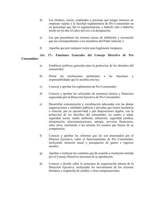 d) Los titulares, socios, empleados o personas que tengan intereses en
empresas sujetas a la facultad reglamentaria de Pro Consumidor en
un porcentaje que fije la reglamentación, o haberlo sido o haberlos
tenido en los dos (2) años previos a la designación;
e) Las que presentaren las mismas causas de inhibición y recusación
que las correspondientes a los miembros del Poder Judicial; o
f) Aquellas que por cualquier razón sean legalmente incapaces.
Art. 17.- Funciones Generales del Consejo Directivo de Pro
Consumidor:
a) Establecer políticas generales para la protección de los derechos del
consumidor;
b) Dictar las resoluciones pertinentes a las funciones y
responsabilidades que le acredita esta ley;
c) Conocer y aprobar los reglamentos de Pro Consumidor;
d) Conocer y aprobar las solicitudes de asistencia técnica y financiera
negociadas por la Dirección Ejecutiva de Pro Consumidor;
e) Desarrollar comunicación y coordinación adecuadas con las demás
organizaciones y entidades públicas y privadas que tienen incidencia
o relación, por su operatividad y por disposiciones legales, con la
protección de los derechos del consumidor, en cuanto a salud,
seguridad social, medio ambiente, educación, seguridad jurídica,
alimentación, telecomunicaciones, energía, servicios financieros,
entre otros, remitiendo a las mismas los asuntos que fueren de su
competencia;
f) Conocer y aprobar los informes que les son presentados por el
Director Ejecutivo, sobre el funcionamiento de Pro Consumidor,
incluyendo memoria anual y presupuesto de gastos e ingresos
anuales;
g) Aprobar o rechazar los contratos que de acuerdo a resolución emitida
por el Consejo Directivo necesiten de su aprobación;
h) Conocer y decidir sobre la estructura de organización interna de la
Dirección Ejecutiva, incluyendo los movimientos de los recursos
humanos y asignación de sueldos y otras compensaciones;
 
