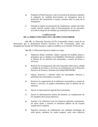 q) Proponer al Poder Ejecutivo, ante la ocurrencia de desastres naturales
la adopción de medidas provisionales de emergencia para la
protección del consumidor o usuario, mientras dure la causa de la
emergencia;
r) Solicitar al órgano de promoción de competencia, cuando éste fuere
creado, realizar estudios sobre el funcionamiento de los mercados,
así como la adopción de medidas que estimulen la competencia.
CAPÍTULO III
DE LA DIRECCIÓ EJECUTIVA DE PRO CO SUMIDOR
Art. 18.- La Dirección Ejecutiva de Pro Consumidor estará a cargo de un
funcionario que se denominará Director Ejecutivo de Pro Consumidor, quien será
designado por decreto del Poder Ejecutivo, según se establece en el Artículo 30 de esta ley.
Art. 19.- La Dirección Ejecutiva tendrá a su cargo:
a) Organizar, dirigir, coordinar, vigilar y ejecutar las medidas, planes y
programas que se adopten en la República Dominicana, tendentes a
la defensa de los derechos del consumidor y usuario de bienes y
servicios;
b) Realizar las investigaciones que sean requeridas sobre pesos, calidad
y medida de los bienes y servicios, en coordinación con la Dirección
Ejecutiva de Normas y Sistemas de Calidad (DIGENOR);
c) Educar, promover e informar sobre las necesidades, intereses y
problemas de consumidores y usuarios;
d) Promover la organización de la población consumidora o usuaria de
bienes y servicios, en grupos comunitarios para la defensa de sus
intereses;
e) Ejercer la representación legal de Pro Consumidor;
f) Ejercer la administración interna del Instituto, en cumplimiento de
los mandatos del Consejo Directivo;
g) Someter a los infractores ante las instancias judiciales competentes,
así como asistir y asesorar al ministerio público de las mismas
cuando éste lo requiera;
h) Negociar convenios de colaboración con entidades homólogas de
otros países, mediante los cuales asegurar, entre otros objetivos
 