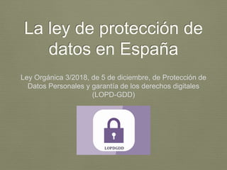 La ley de protección de
datos en España
Ley Orgánica 3/2018, de 5 de diciembre, de Protección de
Datos Personales y garantía de los derechos digitales
(LOPD-GDD)
 