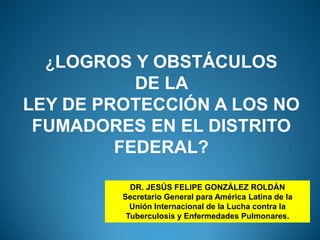 ¿LOGROS Y OBSTÁCULOS  DE LA  LEY DE PROTECCIÓN A LOS NO FUMADORES EN EL DISTRITO FEDERAL? DR. JESÚS FELIPE GONZÁLEZ ROLDÁN Secretario General para América Latina de la Unión Internacional de la Lucha contra la Tuberculosis y Enfermedades Pulmonares. Dr. Jesús Felipe González Roldán 