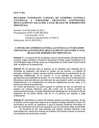 LEY Nº 931
RECURSOS NATURALES: CAPTURA DE LITHODES SANTOLLA
(CENTOLLA) Y PARALOMIS GRANULOSA (CENTOLLÓN).
REGULACIÓN EN AGUAS DEL CANAL BEAGLE DE JURISDICCIÓN
PROVINCIAL
Sanción: 19 de Diciembre de 2012.
Promulgación: 02/05/13 (DE HECHO).
Veto total Dto. 32/13.
Insistencia Legislativa Res. Nº 084/13.
Publicación: B.O.P. 08/05/2013.

CAPTURA DE LITHODES SANTOLLA (CENTOLLA) Y PARALOMIS
GRANULOSA (CENTOLLÓN). REGULACIÓN EN AGUAS DEL CANAL
BEAGLE DE JURISDICCIÓN PROVINCIAL
Artículo 1º.- La captura de los crustáceos marinos denominados Lithodes Santolla
(nombre vulgar Centolla) y Paralomis Granulosa (nombre vulgar Centollón) en el
Canal Beagle desde el límite oeste con la República de Chile hasta Punta Final al
este, se regirá por la presente ley.
Artículo 2º.- El permiso para el ejercicio de la actividad será otorgado por la
autoridad de aplicación que llevará el registro de los mismos. La calidad de
pescador artesanal y costero cercano estará condicionada al cumplimiento de las
exigencias establecidas en el artículo 7º, a la cantidad de trampas por
permisionario que establece el artículo 14, a un máximo de dos (2) embarcaciones
afectadas a esta actividad por permisionario las que deberán contar con permisos
independientes y al cumplimiento de todas las obligaciones de dar, hacer y no
hacer que impone la presente ley.
Un mismo permisionario no podrá superar la cantidad de dos (2) permisos de
captura por especie debiendo para ello contar con la misma cantidad de
embarcaciones propias o locadas debidamente habilitadas por la Prefectura Naval
Argentina. No se podrá afectar más de un (1) permiso por especie a cada
embarcación.
Artículo 3º.- Permítese la captura de machos adultos de ambas especies. Se fija
el tamaño mínimo legal para captura de la especie Lithodes Santolla en doce (12)
centímetros de ancho de caparazón y para la especie Paralomis Granulosa en
ocho (8) centímetros de ancho de caparazón que se consideran tallas comerciales.
Se devolverá al mar todo ejemplar que registre medidas inferiores a las
autorizadas aún cuando los mismos se hubieran encontrado muertos al momento
de la apertura de las trampas a bordo.

 