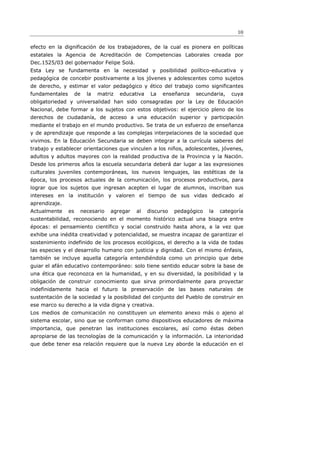 10

efecto en la dignificación de los trabajadores, de la cual es pionera en políticas
estatales la Agencia de Acreditación de Competencias Laborales creada por
Dec.1525/03 del gobernador Felipe Solá.
Esta Ley se fundamenta en la necesidad y posibilidad político-educativa y
pedagógica de concebir positivamente a los jóvenes y adolescentes como sujetos
de derecho, y estimar el valor pedagógico y ético del trabajo como significantes
fundamentales        de   la   matriz   educativa    La   enseñanza   secundaria,    cuya
obligatoriedad y universalidad han sido consagradas por la Ley de Educación
Nacional, debe formar a los sujetos con estos objetivos: el ejercicio pleno de los
derechos de ciudadanía, de acceso a una educación superior y participación
mediante el trabajo en el mundo productivo. Se trata de un esfuerzo de enseñanza
y de aprendizaje que responde a las complejas interpelaciones de la sociedad que
vivimos. En la Educación Secundaria se deben integrar a la currícula saberes del
trabajo y establecer orientaciones que vinculen a los niños, adolescentes, jóvenes,
adultos y adultos mayores con la realidad productiva de la Provincia y la Nación.
Desde los primeros años la escuela secundaria deberá dar lugar a las expresiones
culturales juveniles contemporáneas, los nuevos lenguajes, las estéticas de la
época, los procesos actuales de la comunicación, los procesos productivos, para
lograr que los sujetos que ingresan acepten el lugar de alumnos, inscriban sus
intereses en la institución y valoren el tiempo de sus vidas dedicado al
aprendizaje.
Actualmente     es    necesario    agregar    al    discurso   pedagógico   la   categoría
sustentabilidad, reconociendo en el momento histórico actual una bisagra entre
épocas: el pensamiento científico y social construido hasta ahora, a la vez que
exhibe una inédita creatividad y potencialidad, se muestra incapaz de garantizar el
sostenimiento indefinido de los procesos ecológicos, el derecho a la vida de todas
las especies y el desarrollo humano con justicia y dignidad. Con el mismo énfasis,
también se incluye aquella categoría entendiéndola como un principio que debe
guiar el afán educativo contemporáneo: solo tiene sentido educar sobre la base de
una ética que reconozca en la humanidad, y en su diversidad, la posibilidad y la
obligación de construir conocimiento que sirva primordialmente para proyectar
indefinidamente hacia el futuro la preservación de las bases naturales de
sustentación de la sociedad y la posibilidad del conjunto del Pueblo de construir en
ese marco su derecho a la vida digna y creativa.
Los medios de comunicación no constituyen un elemento anexo más o ajeno al
sistema escolar, sino que se conforman como dispositivos educadores de máxima
importancia, que penetran las instituciones escolares, así como éstas deben
apropiarse de las tecnologías de la comunicación y la información. La interioridad
que debe tener esa relación requiere que la nueva Ley aborde la educación en el
 