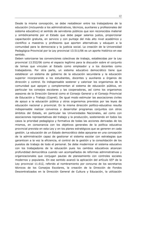 12

Desde la misma concepción, se debe restablecer entre los trabajadores de la
educación (incluyendo a los administrativos, técnicos, auxiliares y profesionales del
sistema educativo) el sentido de servidores públicos que son reconocidos material
y simbólicamente por el Estado que debe pagar salarios justos, proporcionar
capacitación gratuita, en servicio y con puntaje del más alto nivel académico y
científico a maestros y profesores que aporten alternativas y eduquen a la
comunidad para la democracia y la justicia social. La creación de la Universidad
Pedagógica Provincial por la Ley provincial 13.511/06 es un aporte histórico en ese
sentido.
Deben valorizarse las convenciones colectivas de trabajo, establecidas por la Ley
provincial 13.552/06 como el espacio legítimo para la discusión sobre el conjunto
de temas que vinculan al Estado como empleador y a los docentes como
trabajadores. Por otra parte, un sistema educativo democrático tiene que
establecer un sistema de gobierno de la educación secundaria y la educación
superior incorporando a los estudiantes, docentes y auxiliares a órganos de
dirección y control. Es indispensable sostener y valorizar los organismos de la
comunidad que apoyan y complementan al sistema de educación pública, en
particular los consejos escolares y las cooperadoras, así como los organismos
asesores de la Dirección General como el Consejo General y el Consejo Provincial
de Educación y Trabajo (Copret). De igual modo estimular las asociaciones civiles
de apoyo a la educación pública y otros organismos previstos por las leyes de
educación nacional y provincial. En la misma dirección político-educativa resulta
indispensable realizar convenios y desarrollar programas conjuntos con otros
ámbitos del Estado, en particular las Universidades Nacionales, así como con
asociaciones representativas del trabajo y la producción, sosteniendo en todos los
casos la prioridad pedagógica y formativa de todas las acciones derivadas de los
mismos, en consonancia con los objetivos generales de la política educativa
provincial prevista en esta Ley y en los planes estratégicos que se generen en cada
gestión. La educación de un Estado democrático debe apoyarse en una concepción
de la administración capaz de gestionar el sistema escolar con estrategias que
garanticen a la vez la eficiencia, el control de la gestión y la consolidación de los
puestos de trabajo de todo el personal. Se debe modernizar el sistema educativo
con los trabajadores de la educación pues los cambios educativos alcanzan
profundidad democrática cuando van acompañados de reformas administrativas y
organizacionales que conjugan pautas de planeamiento con controles sociales
modernos y populares. En ese sentido avanzó la aplicación del artículo 65º de la
Ley provincial 11.612, referido al nombramiento por concurso de los secretarios
técnicos de los Consejos Escolares, la creación de la Dirección de Fondos
Descentralizados en la Dirección General de Cultura y Educación, la utilización
 