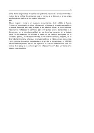 13

plena de los organismos de control del gobierno provincial y el sostenimiento y
mejora de la política de concursos para el ingreso a la docencia y a los cargos
administrativos y técnicos del sistema educativo.
***
Educar requiere siempre, en cualquier circunstancia, darle crédito al futuro.
Pronosticar posibilidades produce inéditas oportunidades de procesos pedagógicos
y política educativa. Esta Ley interpela a las personas reales, a todos nosotros.
Necesitamos restablecer la confianza para vivir juntos quienes coincidimos en la
democracia, en la constitucionalidad, en los derechos humanos, en la justicia
social, en la necesidad de proteger y preservar los sistemas ecológicos, en la
soberanía política, en el reconocimiento en la unidad nacional y regional, en la
diversidad ambiental y cultural, y en el valoración de la independencia económica,
como caminos alternativos transitables en la era de la globalización. La UNESCO
ha declarado la primera década del Siglo XXI, la “Década Internacional para una
cultura de la paz y la no violencia para los niños del mundo”. Esta Ley tiene como
ideales esos principios.
 