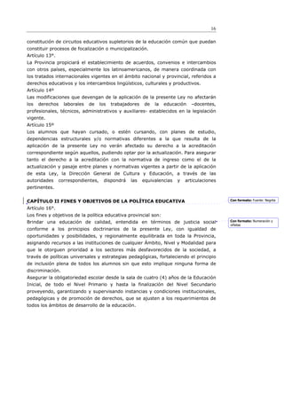 16

constitución de circuitos educativos supletorios de la educación común que puedan
constituir procesos de focalización o municipalización.
Artículo 13°.
La Provincia propiciará el establecimiento de acuerdos, convenios e intercambios
con otros países, especialmente los latinoamericanos, de manera coordinada con
los tratados internacionales vigentes en el ámbito nacional y provincial, referidos a
derechos educativos y los intercambios lingüísticos, culturales y productivos.
Artículo 14º
Las modificaciones que devengan de la aplicación de la presente Ley no afectarán
los   derechos    laborales   de    los   trabajadores   de   la   educación   –docentes,
profesionales, técnicos, administrativos y auxiliares- establecidos en la legislación
vigente.
Artículo 15º
Los alumnos que hayan cursado, o estén cursando, con planes de estudio,
dependencias estructurales y/o normativas diferentes a la que resulta de la
aplicación de la presente Ley no verán afectado su derecho a la acreditación
correspondiente según aquellos, pudiendo optar por la actualización. Para asegurar
tanto el derecho a la acreditación con la normativa de ingreso como el de la
actualización y pasaje entre planes y normativas vigentes a partir de la aplicación
de esta Ley, la Dirección General de Cultura y Educación, a través de las
autoridades     correspondientes,     dispondrá   las    equivalencias   y   articulaciones
pertinentes.


CAPÍTULO II FINES Y OBJETIVOS DE LA POLÍTICA EDUCATIVA                                        Con formato: Fuente: Negrita

Artículo 16°.
Los fines y objetivos de la política educativa provincial son:
Brindar una educación de calidad, entendida en términos de justicia social                    Con formato: Numeración y
                                                                                              viñetas
conforme a los principios doctrinarios de la presente Ley, con igualdad de
oportunidades y posibilidades, y regionalmente equilibrada en toda la Provincia,
asignando recursos a las instituciones de cualquier Ámbito, Nivel y Modalidad para
que le otorguen prioridad a los sectores más desfavorecidos de la sociedad, a
través de políticas universales y estrategias pedagógicas, fortaleciendo el principio
de inclusión plena de todos los alumnos sin que esto implique ninguna forma de
discriminación.
Asegurar la obligatoriedad escolar desde la sala de cuatro (4) años de la Educación
Inicial, de todo el Nivel Primario y hasta la finalización del Nivel Secundario
proveyendo, garantizando y supervisando instancias y condiciones institucionales,
pedagógicas y de promoción de derechos, que se ajusten a los requerimientos de
todos los ámbitos de desarrollo de la educación.
 