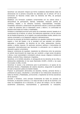 17

Garantizar una educación integral que forme ciudadanos desarrollando todas las
dimensiones de la persona incluyendo las abarcadas por el artículo 14º de la
Convención de Naciones Unidas sobre los Derechos del Niño, de jerarquía
constitucional.
Establecer una formación ciudadana comprometida con los valores éticos y
democráticos      de   participación,   libertad,    solidaridad,   resolución   pacífica   de
conflictos,   respeto    a   los    derechos   humanos,       responsabilidad,    veracidad,
honestidad, valoración y preservación del patrimonio natural y cultural que habilite
a todas las personas para el desempeño social y laboral y la continuidad de
estudios entre todos los niveles y modalidades.
Fortalecer la identidad provincial como parte de la identidad nacional, basada en el
conocimiento de la historia, la cultura, las tradiciones argentinas y de las culturas
de los Pueblos Originarios, en el respeto a las particularidades locales, abierta a los
valores universales y a la integración regional y latinoamericana.
Articular los procesos de formación específicos con aquellas instancias de cualquier
espacio y nivel del Estado y de la sociedad civil que atiendan con políticas
adecuadas y compatibles, los derechos de los niños, adolescentes, jóvenes,
adultos y adultos mayores. En particular promover políticas e instrumentos de
cooperación interinstitucional que favorezcan la articulación con el sistema de
educación superior universitaria
Asegurar condiciones de igualdad, respetando las diferencias entre las personas
sin admitir discriminación de ningún tipo, por condición u origen social, de género
o étnica, ni por nacionalidad ni orientación cultural, sexual, religiosa o contexto de
hábitat, condición física, intelectual o lingüística.
Garantizar, en el ámbito educativo, la salvaguarda de los derechos de los niños y
adolescentes establecidos en las Leyes Nacionales 23.849 y 26.061 y las Leyes
Provinciales 13.298 y 13.634.
Garantizar el acceso y las condiciones para la permanencia y el egreso de los
diferentes Niveles y Modalidades del sistema educativo, asegurando la gratuidad
de toda la Educación pública de Gestión Estatal.
Propiciar la participación democrática de docentes, familias, personal técnico y
profesional de apoyo, estudiantes y comunidad en las instituciones educativas de
todos los Niveles y Modalidades, promoviendo y respetando las formas asociativas
de los alumnos.
Concebir y fortalecer, como principio fundamental de todos los procesos de
formación, la educación continua y a lo largo de toda la vida de los alumnos y de
todos los trabajadores de la educación, la cultura del trabajo y de los saberes
socialmente       productivos,     reconociéndolos     y   garantizando    su    evaluación,
 