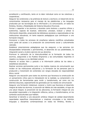 18

acreditación y certificación, tanto en la labor individual como en las colectivas y
cooperativas.
Asegurar las condiciones y las prácticas de lectura y escritura y el desarrollo de los
conocimientos necesarios para el manejo de las plataformas y los lenguajes
producidos por las tecnologías de la información y la comunicación, en todos los
Ámbitos, Niveles y Modalidades del Sistema Educativo Provincial.
Formar y capacitar a los alumnos y docentes como lectores y usuarios críticos y
autónomos, capaces de localizar, seleccionar, procesar, evaluar y utilizar la
información disponible, propiciando las bibliotecas escolares y especializadas en las
instituciones educativas, en tanto espacios pedagógicos que contribuyen a una
formación integral.
Incorporar a todos los procesos de enseñanza saberes científicos actualizados
como parte del acceso a la producción de conocimiento social y culturalmente
valorado.
Establecer prescripciones pedagógicas que les aseguren, a las personas con
discapacidades temporales o permanentes, el desarrollo de sus posibilidades, la
integración social y el pleno ejercicio de sus derechos.
Promover la valoración de la interculturalidad en la formación de todos los
alumnos, asegurando a los Pueblos Originarios y las comunidades migrantes el
respeto a su lengua y a su identidad cultural.
Disponer el acceso libre y gratuito a la información pública de los datos y
estadísticas educativos.
Realizar acciones permanentes junto a los medios masivos de comunicación que
inciden en las instituciones educativas y la formación de las personas para la
producción y transmisión de contenidos con rangos elevados de responsabilidad
ética y social
Asegurar una educación para todos los alumnos que favorezca la construcción de
un pensamiento crítico para la interpelación de la realidad, su comprensión y la
construcción de herramientas para incidir y transformarla, así como con los
distintos discursos, especialmente los generados por los medios de comunicación
Asegurar una formación intelectual, corporal y motriz que favorezca el desarrollo
integral de todos los alumnos, la asunción de hábitos de vida saludable, el logro de
una salud integral, la prevención de las adicciones, la formación integral de una
sexualidad responsable y la integración reﬂexiva, activa, y transformadora, en los
contextos socioculturales que habitan.
Garantizar el derecho a una educación artística integral de calidad desarrollando
capacidades específicas interpretativas y creativas vinculadas a los distintos
lenguajes   y    disciplinas   contemporáneas    en   todos   los   Ámbitos,   Niveles   y
 