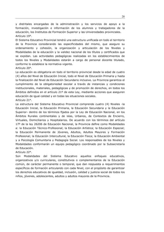 20

y distritales encargadas de la administración y los servicios de apoyo a la
formación, investigación e información de los alumnos y trabajadores de la
educación, los Institutos de Formación Superior y las Universidades provinciales.
Artículo 19°.
El Sistema Educativo Provincial tendrá una estructura uniﬁcada en todo el territorio
de la Provincia considerando las especificidades del mismo, que asegure su
ordenamiento y cohesión, la organización y articulación de los Niveles y
Modalidades de la educación y la validez nacional de los títulos y certificados que
se expidan. Las actividades pedagógicas realizadas en los establecimientos de
todos los Niveles y Modalidades estarán a cargo de personal docente titulado,
conforme lo establece la normativa vigente.
Artículo 20°.
La educación es obligatoria en todo el territorio provincial desde la edad de cuatro
(4) años del Nivel de Educación Inicial, todo el Nivel de Educación Primaria y hasta
la finalización del Nivel de Educación Secundario inclusive. La Provincia garantiza el
cumplimiento de la obligatoriedad escolar a través de instancias y condiciones
institucionales, materiales, pedagógicas y de promoción de derechos, en todos los
Ámbitos definidos en el artículo 21º de esta Ley, mediante acciones que aseguren
educación de igual calidad y en todas las situaciones sociales.
Artículo 21°.
La estructura del Sistema Educativo Provincial comprende cuatro (4) Niveles -la
Educación Inicial, la Educación Primaria, la Educación Secundaria y la Educación
Superior- dentro de los términos ﬁjados por la Ley de Educación Nacional, en los
Ámbitos Rurales continentales y de islas, Urbanos, de Contextos de Encierro,
Virtuales, Domiciliarios y Hospitalarios. De acuerdo con los términos del artículo
17º de la ley 26206 de Educación Nacional, la Provincia deﬁne como Modalidades
a: la Educación Técnico-Profesional; la Educación Artística; la Educación Especial;
la Educación Permanente de Jóvenes, Adultos, Adultos Mayores y Formación
Profesional; la Educación Intercultural, la Educación Física; la Educación Ambiental
y a Psicología Comunitaria y Pedagogía Social. Los responsables de los Niveles y
Modalidades conformarán un equipo pedagógico coordinado por la Subsecretaría
de Educación.
Artículo 22°.
Son   Modalidades    del   Sistema    Educativo    aquellos   enfoques    educativos,
organizativos y/o curriculares, constitutivos o complementarios de la Educación
común, de carácter permanente o temporal, que dan respuesta a requerimientos
específicos de formación articulando con cada Nivel, con el propósito de garantizar
los derechos educativos de igualdad, inclusión, calidad y justicia social de todos los
niños, jóvenes, adolescentes, adultos y adultos mayores de la Provincia.
 