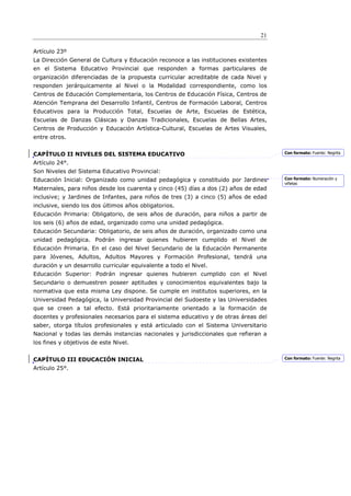 21

Artículo 23º
La Dirección General de Cultura y Educación reconoce a las instituciones existentes
en el Sistema Educativo Provincial que responden a formas particulares de
organización diferenciadas de la propuesta curricular acreditable de cada Nivel y
responden jerárquicamente al Nivel o la Modalidad correspondiente, como los
Centros de Educación Complementaria, los Centros de Educación Física, Centros de
Atención Temprana del Desarrollo Infantil, Centros de Formación Laboral, Centros
Educativos para la Producción Total, Escuelas de Arte, Escuelas de Estética,
Escuelas de Danzas Clásicas y Danzas Tradicionales, Escuelas de Bellas Artes,
Centros de Producción y Educación Artística-Cultural, Escuelas de Artes Visuales,
entre otros.


CAPÍTULO II NIVELES DEL SISTEMA EDUCATIVO                                             Con formato: Fuente: Negrita

Artículo 24°.
Son Niveles del Sistema Educativo Provincial:
Educación Inicial: Organizado como unidad pedagógica y constituido por Jardines       Con formato: Numeración y
                                                                                      viñetas
Maternales, para niños desde los cuarenta y cinco (45) días a dos (2) años de edad
inclusive; y Jardines de Infantes, para niños de tres (3) a cinco (5) años de edad
inclusive, siendo los dos últimos años obligatorios.
Educación Primaria: Obligatorio, de seis años de duración, para niños a partir de
los seis (6) años de edad, organizado como una unidad pedagógica.
Educación Secundaria: Obligatorio, de seis años de duración, organizado como una
unidad pedagógica. Podrán ingresar quienes hubieren cumplido el Nivel de
Educación Primaria. En el caso del Nivel Secundario de la Educación Permanente
para Jóvenes, Adultos, Adultos Mayores y Formación Profesional, tendrá una
duración y un desarrollo curricular equivalente a todo el Nivel.
Educación Superior: Podrán ingresar quienes hubieren cumplido con el Nivel
Secundario o demuestren poseer aptitudes y conocimientos equivalentes bajo la
normativa que esta misma Ley dispone. Se cumple en institutos superiores, en la
Universidad Pedagógica, la Universidad Provincial del Sudoeste y las Universidades
que se creen a tal efecto. Está prioritariamente orientado a la formación de
docentes y profesionales necesarios para el sistema educativo y de otras áreas del
saber, otorga títulos profesionales y está articulado con el Sistema Universitario
Nacional y todas las demás instancias nacionales y jurisdiccionales que refieran a
los fines y objetivos de este Nivel.


CAPÍTULO III EDUCACIÓN INICIAL                                                        Con formato: Fuente: Negrita

Artículo 25°.
 
