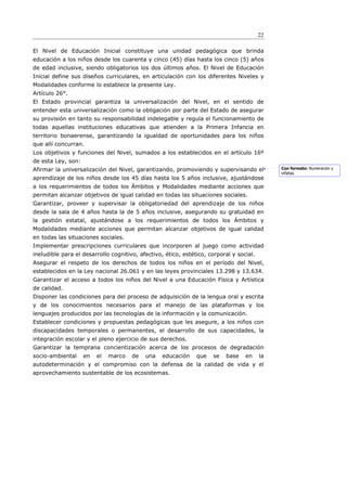 22

El Nivel de Educación Inicial constituye una unidad pedagógica que brinda
educación a los niños desde los cuarenta y cinco (45) días hasta los cinco (5) años
de edad inclusive, siendo obligatorios los dos últimos años. El Nivel de Educación
Inicial define sus diseños curriculares, en articulación con los diferentes Niveles y
Modalidades conforme lo establece la presente Ley.
Artículo 26°.
El Estado provincial garantiza la universalización del Nivel, en el sentido de
entender esta universalización como la obligación por parte del Estado de asegurar
su provisión en tanto su responsabilidad indelegable y regula el funcionamiento de
todas aquellas instituciones educativas que atienden a la Primera Infancia en
territorio bonaerense, garantizando la igualdad de oportunidades para los niños
que allí concurran.
Los objetivos y funciones del Nivel, sumados a los establecidos en el artículo 16º
de esta Ley, son:
Afirmar la universalización del Nivel, garantizando, promoviendo y supervisando el            Con formato: Numeración y
                                                                                              viñetas
aprendizaje de los niños desde los 45 días hasta los 5 años inclusive, ajustándose
a los requerimientos de todos los Ámbitos y Modalidades mediante acciones que
permitan alcanzar objetivos de igual calidad en todas las situaciones sociales.
Garantizar, proveer y supervisar la obligatoriedad del aprendizaje de los niños
desde la sala de 4 años hasta la de 5 años inclusive, asegurando su gratuidad en
la gestión estatal, ajustándose a los requerimientos de todos los Ámbitos y
Modalidades mediante acciones que permitan alcanzar objetivos de igual calidad
en todas las situaciones sociales.
Implementar prescripciones curriculares que incorporen al juego como actividad
ineludible para el desarrollo cognitivo, afectivo, ético, estético, corporal y social.
Asegurar el respeto de los derechos de todos los niños en el período del Nivel,
establecidos en la Ley nacional 26.061 y en las leyes provinciales 13.298 y 13.634.
Garantizar el acceso a todos los niños del Nivel a una Educación Física y Artística
de calidad.
Disponer las condiciones para del proceso de adquisición de la lengua oral y escrita
y de los conocimientos necesarios para el manejo de las plataformas y los
lenguajes producidos por las tecnologías de la información y la comunicación.
Establecer condiciones y propuestas pedagógicas que les asegure, a los niños con
discapacidades temporales o permanentes, el desarrollo de sus capacidades, la
integración escolar y el pleno ejercicio de sus derechos.
Garantizar la temprana concientización acerca de los procesos de degradación
socio-ambiental     en   el   marco   de   una    educación    que   se   base    en     la
autodeterminación y el compromiso con la defensa de la calidad de vida y el
aprovechamiento sustentable de los ecosistemas.
 