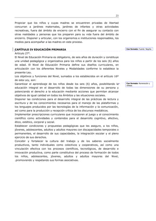 23

Propiciar que los niños y cuyas madres se encuentren privadas de libertad
concurran a jardines maternales, jardines de infantes y otras actividades
recreativas, fuera del ámbito de encierro con el ﬁn de asegurar su contacto con
otras realidades y personas que los preparen para su vida fuera del ámbito de
encierro. Disponer y articular, con los organismos e instituciones responsables, los
medios para acompañar a las madres en este proceso.


CAPÍTULO IV EDUCACIÓN PRIMARIA                                                              Con formato: Fuente: Negrita

Artículo 27°.
El Nivel de Educación Primaria es obligatorio, de seis años de duración y constituye
una unidad pedagógica y organizativa para los niños a partir de los seis (6) años
de edad. El Nivel de Educación Primaria define sus diseños curriculares, en
articulación con los diferentes Niveles y Modalidades conforme lo establece la
presente Ley.
Los objetivos y funciones del Nivel, sumados a los establecidos en el artículo 16º
de esta Ley, son:
Garantizar el aprendizaje de los niños desde los seis (6) años, posibilitando la            Con formato: Numeración y
                                                                                            viñetas
educación integral en el desarrollo de todas las dimensiones de su persona y
potenciando el derecho a la educación mediante acciones que permitan alcanzar
objetivos de igual calidad en todos los Ámbitos y las situaciones sociales.
Disponer las condiciones para el desarrollo integral de las prácticas de lectura y
escritura y de los conocimientos necesarios para el manejo de las plataformas y
los lenguajes producidos por las tecnologías de la información y la comunicación,
así como para la producción y recepción crítica de los discursos mediáticos.
Implementar prescripciones curriculares que incorporen al juego y al conocimiento
científico como actividades y contenidos para el desarrollo cognitivo, afectivo,
ético, estético, corporal y social.
Establecer condiciones y propuestas pedagógicas que les asegure, a los niños,
jóvenes, adolescentes, adultos y adultos mayores con discapacidades temporales o
permanentes, el desarrollo de sus capacidades, la integración escolar y el pleno
ejercicio de sus derechos.
Concebir y fortalecer la cultura del trabajo y de los saberes socialmente
productivos, tanto individuales como colectivos y cooperativos, así como una
vinculación efectiva con los procesos científicos, tecnológicos, de desarrollo e
innovación productiva, como parte constitutiva del proceso de formación de todos
los   niños,    adolescentes,   jóvenes,   adultos   y   adultos   mayores   del   Nivel,
.promoviendo y respetando sus formas asociativas.
 