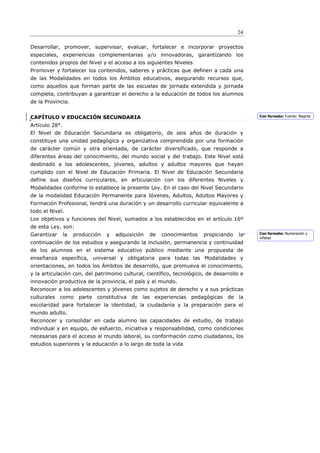 24

Desarrollar, promover, supervisar, evaluar, fortalecer e incorporar proyectos
especiales, experiencias complementarias y/o innovadoras, garantizando los
contenidos propios del Nivel y el acceso a los siguientes Niveles
Promover y fortalecer los contenidos, saberes y prácticas que definen a cada una
de las Modalidades en todos los Ámbitos educativos, asegurando recursos que,
como aquellos que forman parte de las escuelas de jornada extendida y jornada
completa, contribuyan a garantizar el derecho a la educación de todos los alumnos
de la Provincia.


CAPÍTULO V EDUCACIÓN SECUNDARIA                                                             Con formato: Fuente: Negrita

Artículo 28°.
El Nivel de Educación Secundaria es obligatorio, de seis años de duración y
constituye una unidad pedagógica y organizativa comprendida por una formación
de carácter común y otra orientada, de carácter diversificado, que responde a
diferentes áreas del conocimiento, del mundo social y del trabajo. Este Nivel está
destinado a los adolescentes, jóvenes, adultos y adultos mayores que hayan
cumplido con el Nivel de Educación Primaria. El Nivel de Educación Secundaria
define sus diseños curriculares, en articulación con los diferentes Niveles y
Modalidades conforme lo establece la presente Ley. En el caso del Nivel Secundario
de la modalidad Educación Permanente para Jóvenes, Adultos, Adultos Mayores y
Formación Profesional, tendrá una duración y un desarrollo curricular equivalente a
todo el Nivel.
Los objetivos y funciones del Nivel, sumados a los establecidos en el artículo 16º
de esta Ley, son:
Garantizar      la   producción   y   adquisición   de   conocimientos   propiciando   la   Con formato: Numeración y
                                                                                            viñetas
continuación de los estudios y asegurando la inclusión, permanencia y continuidad
de los alumnos en el sistema educativo público mediante una propuesta de
enseñanza específica, universal y obligatoria para todas las Modalidades y
orientaciones, en todos los Ámbitos de desarrollo, que promueva el conocimiento,
y la articulación con, del patrimonio cultural, científico, tecnológico, de desarrollo e
innovación productiva de la provincia, el país y el mundo.
Reconocer a los adolescentes y jóvenes como sujetos de derecho y a sus prácticas
culturales como parte constitutiva de las experiencias pedagógicas de la
escolaridad para fortalecer la identidad, la ciudadanía y la preparación para el
mundo adulto.
Reconocer y consolidar en cada alumno las capacidades de estudio, de trabajo
individual y en equipo, de esfuerzo, iniciativa y responsabilidad, como condiciones
necesarias para el acceso al mundo laboral, su conformación como ciudadanos, los
estudios superiores y la educación a lo largo de toda la vida
 