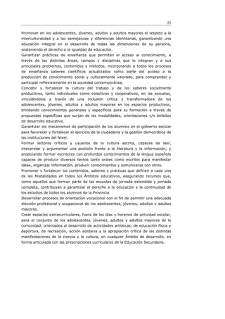 25

Promover en los adolescentes, jóvenes, adultos y adultos mayores el respeto a la
interculturalidad y a las semejanzas y diferencias identitarias, garantizando una
educación integral en el desarrollo de todas las dimensiones de su persona,
sosteniendo el derecho a la igualdad de educación.
Garantizar prácticas de enseñanza que permitan el acceso al conocimiento, a
través de las distintas áreas, campos y disciplinas que lo integran y a sus
principales problemas, contenidos y métodos, incorporando a todos los procesos
de enseñanza saberes científicos actualizados como parte del acceso a la
producción de conocimiento social y culturalmente valorado, para comprender y
participar reflexivamente en la sociedad contemporánea.
Concebir y fortalecer la cultura del trabajo y de los saberes socialmente
productivos, tanto individuales como colectivos y cooperativos, en las escuelas,
vinculándolos a     través     de una   inclusión   crítica y   transformadora   de   los
adolescentes, jóvenes, adultos y adultos mayores en los espacios productivos,
brindando conocimientos generales y específicos para su formación a través de
propuestas específicas que surjan de las modalidades, orientaciones y/o ámbitos
de desarrollo educativo.
Garantizar los mecanismos de participación de los alumnos en el gobierno escolar
para favorecer y fortalecer el ejercicio de la ciudadanía y la gestión democrática de
las instituciones del Nivel.
Formar lectores críticos y usuarios de la cultura escrita, capaces de leer,
interpretar y argumentar una posición frente a la literatura y la información; y
propiciando formar escritores con profundos conocimientos de la lengua española
capaces de producir diversos textos tanto orales como escritos para manifestar
ideas, organizar información, producir conocimientos y comunicarse con otros.
Promover y fortalecer los contenidos, saberes y prácticas que definen a cada una
de las Modalidades en todos los Ámbitos educativos, asegurando recursos que,
como aquellos que forman parte de las escuelas de jornada extendida y jornada
completa, contribuyan a garantizar el derecho a la educación y la continuidad de
los estudios de todos los alumnos de la Provincia.
Desarrollar procesos de orientación vocacional con el fin de permitir una adecuada
elección profesional y ocupacional de los adolescentes, jóvenes, adultos y adultos
mayores.
Crear espacios extracurriculares, fuera de los días y horarios de actividad escolar,
para el conjunto de los adolescentes, jóvenes, adultos y adultos mayores de la
comunidad, orientados al desarrollo de actividades artísticas, de educación física y
deportiva, de recreación, acción solidaria y la apropiación crítica de las distintas
manifestaciones de la ciencia y la cultura, en cualquier Ámbito de desarrollo, en
forma articulada con las prescripciones curriculares de la Educación Secundaria.
 