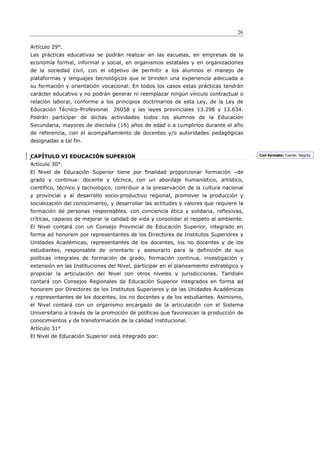 26

Artículo 29°.
Las prácticas educativas se podrán realizar en las escuelas, en empresas de la
economía formal, informal y social, en organismos estatales y en organizaciones
de la sociedad civil, con el objetivo de permitir a los alumnos el manejo de
plataformas y lenguajes tecnológicos que le brinden una experiencia adecuada a
su formación y orientación vocacional. En todos los casos estas prácticas tendrán
carácter educativo y no podrán generar ni reemplazar ningún vínculo contractual o
relación laboral, conforme a los principios doctrinarios de esta Ley, de la Ley de
Educación Técnico-Profesional    26058 y las leyes provinciales 13.298 y 13.634.
Podrán participar de dichas actividades todos los alumnos de la Educación
Secundaria, mayores de dieciséis (16) años de edad o a cumplirlos durante el año
de referencia, con el acompañamiento de docentes y/o autoridades pedagógicas
designadas a tal fin.


CAPÍTULO VI EDUCACIÓN SUPERIOR                                                           Con formato: Fuente: Negrita

Artículo 30°.
El Nivel de Educación Superior tiene por finalidad proporcionar formación –de
grado y continua- docente y técnica, con un abordaje humanístico, artístico,
científico, técnico y tecnológico, contribuir a la preservación de la cultura nacional
y provincial y al desarrollo socio-productivo regional, promover la producción y
socialización del conocimiento, y desarrollar las actitudes y valores que requiere la
formación de personas responsables, con conciencia ética y solidaria, reflexivas,
críticas, capaces de mejorar la calidad de vida y consolidar el respeto al ambiente.
El Nivel contará con un Consejo Provincial de Educación Superior, integrado en
forma ad honorem por representantes de los Directores de Institutos Superiores y
Unidades Académicas, representantes de los docentes, los no docentes y de los
estudiantes, responsable de orientarlo y asesorarlo para la definición de sus
políticas integrales de formación de grado, formación continua, investigación y
extensión en las Instituciones del Nivel, participar en el planeamiento estratégico y
propiciar la articulación del Nivel con otros niveles y jurisdicciones. También
contará con Consejos Regionales de Educación Superior integrados en forma ad
honorem por Directores de los Institutos Superiores y de las Unidades Académicas
y representantes de los docentes, los no docentes y de los estudiantes. Asimismo,
el Nivel contará con un organismo encargado de la articulación con el Sistema
Universitario a través de la promoción de políticas que favorezcan la producción de
conocimientos y de transformación de la calidad institucional.
Artículo 31°
El Nivel de Educación Superior está integrado por:
 