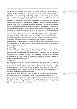 27

Los Institutos de Educación Superior, de Formación Docente y de Formación               Con formato: Numeración y
                                                                                        viñetas
Técnica, los que se ajustarán en su denominación a las normas nacionales sobre el
particular, y las Unidades Académicas. Cada Instituto Superior y/o Unidad
Académica contará con un Consejo Académico Institucional, integrado en forma ad
honorem por representantes de los diferentes claustros y tendrá como funciones
orientar la elaboración, evaluación permanente y aprobación del Proyecto
Institucional, formular la propuesta de apertura o cierre de carreras, analizar y
aprobar proyectos de los docentes y alumnos tendientes a establecer vinculaciones
con la comunidad educativa y asesorar al Director en todas las cuestiones de
interés institucional. La Formación Técnica Superior es la responsable de brindar
formación técnico-profesional de grado y contínua en las áreas específicas,
teniendo en cuenta en la definición de sus propuestas formativas las necesidades
del mundo del trabajo, la producción y la planificación provincial y regional para el
desarrollo humano. Para lograr este fin, contará con el asesoramiento un
organismo consultivo específico de Formación Técnica Superior que tendrá la
finalidad de asesorar en la definición de las políticas específicas integrales
La Universidad Pedagógica de la Provincia de Buenos Aires, que se define y regula
por lo dispuesto por la Ley provincial 13511, la Universidad Provincial del Sudoeste
y las que en el futuro se creen
Artículo 32°.
El Nivel de Educación Superior tiene competencia en la planificación de la oferta de
carreras, postítulos y certificaciones, el diseño de sus planes de estudio, el
desarrollo de los programas de investigación y extensión de los Institutos
Superiores de Formación Docente, de            Formación Técnica      y las Unidades
Académicas y la aplicación de las normativas específicas relativas a todos sus
establecimientos e instituciones.
Artículo 33°.
La articulación entre las distintas instituciones que conforman el Nivel de
Educación Superior, que tienen por fin facilitar el cambio de modalidad, orientación
o carrera, la continuación de los estudios de grado o postgrado en otros
establecimientos, universitarios o no, atenderá entre otros aspectos, a los
acuerdos dados en los Consejos Regionales de Educación Superior conforme a las
siguientes responsabilidades y mecanismos:
La articulación entre las instituciones del Nivel de Educación Superior que de la       Con formato: Numeración y
                                                                                        viñetas
Provincia dependan, se regula en sus respectivos ámbitos de competencia;
La articulación entre instituciones de Educación Superior pertenecientes a otras
jurisdicciones y a la Provincia de Buenos Aires, se regula por los mecanismos que
aquellas acuerden con la Provincia y los criterios deﬁnidos a tal ﬁn en el seno del
Consejo Federal de Cultura y Educación; y
 