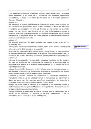 28

El reconocimiento de títulos, de estudios parciales o asignaturas de las carreras de
grado aprobadas, a los fines de la articulación con diferentes instituciones
universitarias, se hace en el marco de convenios con la Dirección General de
Cultura y Educación.
Artículo 34°.
Los aspirantes al ingreso como alumno a los Institutos de Educación Superior y a
las Universidades provinciales deben haber aprobado el Nivel de Educación
Secundaria. Los ciudadanos mayores de 25 años que no reúnan esa condición,
pueden ingresar siempre que demuestren, a través de las evaluaciones que la
Provincia determine, que tienen preparación y/o experiencia laboral acorde con los
estudios que se proponen iniciar, así como aptitudes y conocimientos suficientes
para cursarlos satisfactoriamente.
Artículo 35º
Los objetivos y funciones del Nivel, sumados a los establecidos en el artículo 16º
de esta Ley, son:
Jerarquizar y revalorizar la formación docente, como factor central y estratégico        Con formato: Numeración y
                                                                                         viñetas
del mejoramiento de la calidad de la educación.
Desarrollar las capacidades y los conocimientos necesarios para el trabajo docente
en los diferentes Niveles y Modalidades de acuerdo a lo establecido en esta ley y la
diversidad del sistema educativo bonaerense, promoviendo la educación técnico-
profesional.
Estimular la investigación y la innovación educativa vinculadas con las tareas y
procesos de enseñanza, la experimentación, evaluación y sistematización de
propuestas que aporten a la reflexión sobre la práctica y a la renovación de las
experiencias escolares.
Articular la continuidad de estudios en las instituciones universitarias propias y con
las ubicadas en la Provincia promoviendo acuerdos de cooperación que tengan
como fin intercambiar prácticas y experiencias educativas.
Coordinar y articular acciones de cooperación y vinculación académica e
institucional entre todos los establecimientos e instituciones que conforman el
Nivel, así como con los procesos científicos, tecnológicos, de desarrollo e
innovación productiva de la provincia, del país y de la región.
Otorgar los títulos para el ejercicio de la docencia en los diferentes niveles y
modalidades del sistema y las certificaciones correspondientes de conformidad con
la reglamentación que se dicte al efecto.
Formar científicos, profesionales, artistas y técnicos, que se caractericen por la
solidez de su formación, la actualización de sus conocimientos y por su
compromiso con la sociedad de la que forman parte.
 