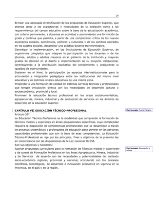 29

Brindar una adecuada diversificación de las propuestas de Educación Superior, que
atienda tanto a las expectativas y necesidades de la población como a los
requerimientos del campo educativo sobre la base de la actualización académica,
con criterio permanente, a docentes en actividad y promoviendo una formación de
grado y continua que permita, a partir de una comprensión crítica de los nuevos
escenarios sociales, económicos, políticos y culturales y de los cambios operados
en los sujetos sociales, desarrollar una práctica docente transformadora.
Garantizar la implementación, en las Instituciones de Educación Superior, de
organismos colegiados que integren la participación de los docentes y de los
jóvenes, adultos y adultos mayores en el gobierno de la institución y mayores
grados de decisión en el diseño e implementación de su proyecto institucional,
contribuyendo a la distribución equitativa del conocimiento y asegurando la
igualdad de oportunidades.
Sostener en el Nivel, la participación de espacios interinstitucionales para la
articulación e integración pedagógica entre las instituciones del mismo nivel
educativo y de distintos niveles educativos de una misma zona.
Propender a una formación de calidad en distintas carreras técnicas y profesionales
que tengan vinculación directa con las necesidades de desarrollo cultural y
socioeconómico, provincial y local.
Promover la educación técnico profesional en las áreas sociohumanísticas,
agropecuarias, minera, industrial y de producción de servicios en los ámbitos de
desarrollo de la educación superior.


CAPÍTULO VII EDUCACIÓN TÉCNICO-PROFESIONAL                                             Con formato: Fuente: Negrita

Artículo 36°.
La Educación Técnico-Profesional es la modalidad que comprende la formación de
técnicos medios y superiores en áreas ocupacionales específicas, cuya complejidad
requiera la disposición de competencias profesionales que se desarrollan a través
de procesos sistemáticos y prolongados de educación para generar en las personas
capacidades profesionales que son la base de esas competencias. La Educación
Técnico-Profesional se rige por los principios, fines y objetivos de la presente ley
en concordancia con las disposiciones de la Ley nacional 26.058.
Son sus objetivos y funciones:
Aportar propuestas curriculares para la formación de Técnicos medios y superiores      Con formato: Numeración y
                                                                                       viñetas
y de cursos de Formación Profesional en las áreas Agropecuaria, Minera, Industrial
y de Servicios    de acuerdo con las necesidades y potencialidades del contexto
socio-económico regional, provincial y nacional, articulando con los procesos
científicos, tecnológicos, de desarrollo e innovación productiva en vigencia en la
Provincia, en el país y en la región.
 