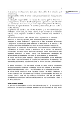 3

el carácter de derecho personal, bien social y bien público de la educación y el           Con formato: Numeración y
                                                                                           viñetas
conocimiento;
la responsabilidad pública de educar a las nuevas generaciones y al conjunto de la
sociedad;
la indelegable responsabilidad del Estado de sostener política, financiera y
pedagógicamente el sistema de educación pública, y garantizar que la educación
que se realice por diversos medios privados cumpla con los principios de esta Ley;
la condición de sujetos de derecho de los niños y adolescentes, jóvenes, adultos y
adultos mayores;
los principios de respeto a los derechos humanos y de no discriminación por
condición u origen social, de género o étnica, ni por nacionalidad ni orientación
cultural, sexual, religiosa o contexto de hábitat, condición física, intelectual o
lingüística;
la inescindible vinculación entre el sujeto social y la protección del ambiente;
la libertad de enseñar y aprender, en el marco de los principios anteriores;
el derecho al acceso, permanencia y graduación en todos los Niveles, Modalidades
y programas educativos por parte de todos los habitantes de la Provincia, y de
aquellos que accedan desde fuera por medio de nuevas opciones tecnológicas;
la posibilidad de continuidad de los estudios, sin que existan circuitos terminales,
garantizando el tránsito vertical y horizontal por el sistema de educación
escolarizado, al cumplir con los requisitos que se fijen para la aprobación de cada
segmento       formativo,   al   mismo   tiempo   que   estableciendo   estrategias   de
reconocimiento de los saberes adquiridos en otras prácticas no escolarizadas;
la calidad de la educación entendida como el cumplimiento de los anteriores
enunciados y de la transmisión de los principios científicos y tecnológicos y de
lenguajes que presiden la producción cultural en el más alto nivel contemporáneo;
y
el acceso irrestricto a la información pública en tanto derecho consagrado
constitucionalmente, inalienable y necesario para el libre ejercicio de la ciudadanía,
la transmisión social de la cultura y el cumplimiento de los principios anteriores.
la imprescindible vinculación entre Educación, Ciencia, Tecnología, Desarrollo e
Innovación Productiva, propendiendo a su integración normativa y a la articulación
orgánica tanto a nivel de los contenidos curriculares como de los planes y
programas que desarrollen las distintas dependencias y organismos del Estado y
de la Sociedad Civil.


Antecedentes legales
La provincia de Buenos Aires ha sido reiteradamente precursora de la organización
del Sistema Educativo Nacional desde la sanción de la Constitución de 1873, la Ley
 