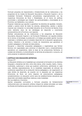 30

Formular proyectos de mejoramiento y fortalecimiento de las instituciones y los
programas de los niveles de Educación Secundaria y Educación Superior y de la
modalidad     Formación       Profesional   articulándolos       organizativamente    con   las
respectivas Direcciones de Nivel y Modalidades, en el marco de políticas
provinciales y estrategias que integren las particularidades y diversidades de la
Provincia, sus habitantes y sus culturas
Proponer instancias que apunten a garantizar los derechos de igualdad, inclusión,
calidad y justicia social de todos los jóvenes, adolescentes, adultos y adultos
mayores que componen la comunidad educativa de la Provincia de Buenos Aires
como      elemento    clave     de   las    estrategias     de    desarrollo   y   crecimiento
socioeconómico de la Provincia y sus regiones.
Plantear articulaciones de las instituciones y los programas de Educación
Secundaria, Educación Superior y de Formación Profesional, con aquellos ámbitos
de la ciencia, la tecnología, la producción y el trabajo que puedan aportar recursos
materiales y simbólicos para el completo desarrollo de la educación agropecuaria,
minera, industrial y de servicios a través de mecanismos que garanticen el
carácter pedagógico y formador de toda práctica.
Recuperar y desarrollar propuestas pedagógicas y organizativas que forman
técnicos con capacidades para promover el desarrollo rural y emprendimientos
asociativos y/o cooperativos, sobre la base de las producciones familiares, el
cuidado del ambiente y la diversificación en términos de producción y consumo, así
como propiciar la soberanía alimentaria.


CAPÍTULO VIII EDUCACIÓN ARTÍSTICA                                                                 Con formato: Fuente: Negrita

Artículo 37°.
La Educación Artística es la modalidad que comprende la formación en los distintos
lenguajes y disciplinas del Arte, entre ellos danza, artes visuales, teatro, música,
multimedia, audiovisual y otras que pudieran conformarse, admitiendo en cada
caso, distintas especializaciones. Es la modalidad responsable de articular las
condiciones específicas de la conducción técnico-pedagógica y de organización en
cada ámbito de desarrollo, de acuerdo con lo dispuesto por las respectivas
Direcciones     de   Nivel,    así   como       disponer    de   prescripciones    pedagógicas
complementarias a la educación común para los establecimientos educativos que
desarrollen actividades específicas relativas a esta modalidad.
Son sus objetivos y funciones:
Aportar    propuestas     curriculares      y    formular    proyectos   de    fortalecimiento    Con formato: Numeración y
                                                                                                  viñetas
institucional para una educación artística integral de calidad articulada con todos
los Niveles de Enseñanza para todos los alumnos del sistema educativo.
 