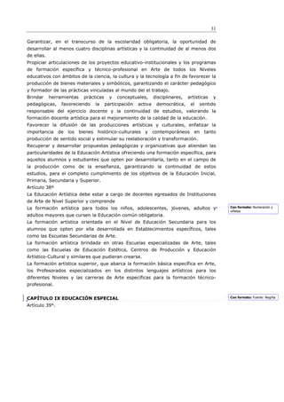 31

Garantizar, en el transcurso de la escolaridad obligatoria, la oportunidad de
desarrollar al menos cuatro disciplinas artísticas y la continuidad de al menos dos
de ellas.
Propiciar articulaciones de los proyectos educativo-institucionales y los programas
de formación específica y técnico-profesional en Arte de todos los Niveles
educativos con ámbitos de la ciencia, la cultura y la tecnología a fin de favorecer la
producción de bienes materiales y simbólicos, garantizando el carácter pedagógico
y formador de las prácticas vinculadas al mundo del el trabajo.
Brindar     herramientas   prácticas     y   conceptuales,      disciplinares,   artísticas   y
pedagógicas,     favoreciendo   la     participación   activa    democrática,     el   sentido
responsable del ejercicio docente y la continuidad de estudios, valorando la
formación docente artística para el mejoramiento de la calidad de la educación.
Favorecer la difusión de las producciones artísticas y culturales, enfatizar la
importancia de los bienes histórico-culturales y contemporáneos en tanto
producción de sentido social y estimular su reelaboración y transformación.
Recuperar y desarrollar propuestas pedagógicas y organizativas que atiendan las
particularidades de la Educación Artística ofreciendo una formación específica, para
aquellos alumnos y estudiantes que opten por desarrollarla, tanto en el campo de
la producción como de la enseñanza, garantizando la continuidad de estos
estudios, para el completo cumplimiento de los objetivos de la Educación Inicial,
Primaria, Secundaria y Superior.
Artículo 38º
La Educación Artística debe estar a cargo de docentes egresados de Instituciones
de Arte de Nivel Superior y comprende
La formación artística para todos los niños, adolescentes, jóvenes, adultos y                      Con formato: Numeración y
                                                                                                   viñetas
adultos mayores que cursen la Educación común obligatoria.
La formación artística orientada en el Nivel de Educación Secundaria para los
alumnos que opten por ella desarrollada en Establecimientos específicos, tales
como las Escuelas Secundarias de Arte.
La formación artística brindada en otras Escuelas especializadas de Arte, tales
como las Escuelas de Educación Estética, Centros de Producción y Educación
Artístico-Cultural y similares que pudieran crearse.
La formación artística superior, que abarca la formación básica específica en Arte,
los Profesorados especializados en los distintos lenguajes artísticos para los
diferentes Niveles y las carreras de Arte específicas para la formación técnico-
profesional.


CAPÍTULO IX EDUCACIÓN ESPECIAL                                                                     Con formato: Fuente: Negrita

Artículo 39°.
 
