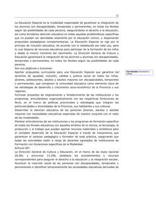 32

La Educación Especial es la modalidad responsable de garantizar la integración de
los alumnos con discapacidades, temporales o permanentes, en todos los Niveles
según las posibilidades de cada persona, asegurándoles el derecho a la educación,
así como brindarles atención educativa en todas aquellas problemáticas específicas
que no puedan ser abordadas solamente por la educación común, y disponiendo
propuestas pedagógicas complementarias. La Educación Especial se rige por el
principio de inclusión educativa, de acuerdo con lo establecido por esta Ley, para
lo cual dispone de recursos educativos para participar de la formación de los niños
y desde el mismo momento del nacimiento. La Dirección General de Cultura y
Educación garantizará la integración de los alumnos y alumnas con discapacidades,
temporales o permanentes, en todos los Niveles según las posibilidades de cada
persona.
Son sus objetivos y funciones:
Aportar propuestas curriculares para una Educación Especial que garantice los            Con formato: Numeración y
                                                                                         viñetas
derechos de igualdad, inclusión, calidad y justicia social de todos los niños,
jóvenes, adolescentes, adultos y adultos mayores con discapacidades, temporales
o permanentes, que componen la comunidad educativa como elemento clave de
las estrategias de desarrollo y crecimiento socio-económico de la Provincia y sus
regiones.
Formular proyectos de mejoramiento y fortalecimiento de las instituciones y los
programas, articulándolos organizativamente con las respectivas Direcciones de
Nivel, en el marco de políticas provinciales y estrategias que integren las
particularidades y diversidades de la Provincia, sus habitantes y sus culturas.
Desarrollar la atención educativa de las personas jóvenes, adultas y adultas
mayores con necesidades educativas especiales de manera conjunta con el resto
de las modalidades.
Plantear articulaciones de las instituciones y los programas de formación específica
de todos los Niveles educativos con aquellos ámbitos de la ciencia, la tecnología, la
producción y el trabajo que puedan aportar recursos materiales y simbólicos para
el completo desarrollo de la Educación Especial a través de mecanismos que
garanticen el carácter pedagógico y formador de toda práctica, asegurando que
todas las actividades estén a cargo de docentes egresados de instituciones de
Formación con titulaciones específicas de la Modalidad.
Artículo 40°.
La Dirección General de Cultura y Educación, en el marco de las leyes nacional
26.061      y   provincial   13.298,   establece   los   procedimientos   y   recursos
correspondientes para asegurar el derecho a la educación y la integración escolar,
favorecer la inserción social de las personas con discapacidades, temporales o
permanentes e identificar tempranamente las necesidades educativas derivadas de
 