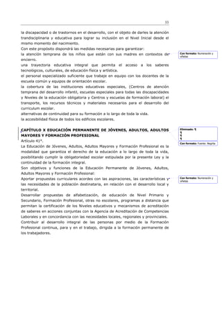 33

la discapacidad o de trastornos en el desarrollo, con el objeto de darles la atención
trandisciplinaria y educativa para lograr su inclusión en el Nivel Inicial desde el
mismo momento del nacimiento.
Con este propósito dispondrá las medidas necesarias para garantizar:
la atención temprana de los niños que están con sus madres en contextos de                     Con formato: Numeración y
                                                                                               viñetas
encierro.
una   trayectoria   educativa   integral   que   permita     el   acceso   a   los   saberes
tecnológicos, culturales, de educación física y artística.
el personal especializado suficiente que trabaje en equipo con los docentes de la
escuela común y equipos de orientación escolar.
la cobertura de las instituciones educativas especiales, (Centros de atención
temprana del desarrollo infantil, escuelas especiales para todas las discapacidades
y Niveles de la educación obligatoria y Centros y escuelas de formación laboral) el
transporte, los recursos técnicos y materiales necesarios para el desarrollo del
curriculum escolar.
alternativas de continuidad para su formación a lo largo de toda la vida.
la accesibilidad física de todos los edificios escolares.


CAPÍTULO X EDUCACIÓN PERMANENTE DE JÓVENES, ADULTOS, ADULTOS                                   Eliminado: ¶
                                                                                               ¶
MAYORES Y FORMACIÓN PROFESIONAL                                                                ¶
                                                                                               ¶
Artículo 41°.
                                                                                               Con formato: Fuente: Negrita
La Educación de Jóvenes, Adultos, Adultos Mayores y Formación Profesional es la
modalidad que garantiza el derecho de la educación a lo largo de toda la vida,
posibilitando cumplir la obligatoriedad escolar estipulada por la presente Ley y la
continuidad de la formación integral.
Son objetivos y funciones de la Educación Permanente de Jóvenes, Adultos,
Adultos Mayores y Formación Profesional:
Aportar propuestas curriculares acordes con las aspiraciones, las características y            Con formato: Numeración y
                                                                                               viñetas
las necesidades de la población destinataria, en relación con el desarrollo local y
territorial.
Desarrollar propuestas de alfabetización, de educación de Nivel Primario y
Secundario, Formación Profesional, otras no escolares, programas a distancia que
permitan la certificación de los Niveles educativos y mecanismos de acreditación
de saberes en acciones conjuntas con la Agencia de Acreditación de Competencias
Laborales y en concordancia con las necesidades locales, regionales y provinciales.
Contribuir al desarrollo integral de las personas por medio de la Formación
Profesional continua, para y en el trabajo, dirigida a la formación permanente de
los trabajadores.
 