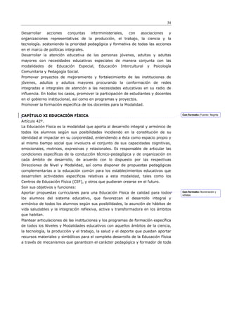 34

Desarrollar     acciones   conjuntas   interministeriales,   con    asociaciones     y
organizaciones representativas de la producción, el trabajo, la ciencia y la
tecnología. sosteniendo la prioridad pedagógica y formativa de todas las acciones
en el marco de políticas integrales.
Desarrollar la atención educativa de las personas jóvenes, adultas y adultas
mayores con necesidades educativas especiales de manera conjunta con las
modalidades     de   Educación   Especial,   Educación   Intercultural   y   Psicología
Comunitaria y Pedagogía Social.
Promover proyectos de mejoramiento y fortalecimiento de las instituciones de
jóvenes, adultos y adultos mayores procurando la conformación de redes
integradas e integrales de atención a las necesidades educativas en su radio de
influencia. En todos los casos, promover la participación de estudiantes y docentes
en el gobierno institucional, así como en programas y proyectos.
Promover la formación específica de los docentes para la Modalidad.


CAPÍTULO XI EDUCACIÓN FÍSICA                                                              Con formato: Fuente: Negrita

Artículo 42º.
La Educación Física es la modalidad que aporta al desarrollo integral y armónico de
todos los alumnos según sus posibilidades incidiendo en la constitución de su
identidad al impactar en su corporeidad, entendiendo a ésta como espacio propio y
al mismo tiempo social que involucra el conjunto de sus capacidades cognitivas,
emocionales, motrices, expresivas y relacionales. Es responsable de articular las
condiciones específicas de la conducción técnico-pedagógica y de organización en
cada ámbito de desarrollo, de acuerdo con lo dispuesto por las respectivas
Direcciones de Nivel y Modalidad, así como disponer de propuestas pedagógicas
complementarias a la educación común para los establecimientos educativos que
desarrollen actividades específicas relativas a esta modalidad, tales como los
Centros de Educación Física (CEF), y otros que pudieran crearse en el futuro.
Son sus objetivos y funciones:
Aportar propuestas curriculares para una Educación Física de calidad para todos           Con formato: Numeración y
                                                                                          viñetas
los alumnos del sistema educativo, que favorezcan el desarrollo integral y
armónico de todos los alumnos según sus posibilidades, la asunción de hábitos de
vida saludables y la integración reflexiva, activa y transformadora en los ámbitos
que habitan.
Plantear articulaciones de las instituciones y los programas de formación específica
de todos los Niveles y Modalidades educativos con aquellos ámbitos de la ciencia,
la tecnología, la producción y el trabajo, la salud y el deporte que puedan aportar
recursos materiales y simbólicos para el completo desarrollo de la Educación Física
a través de mecanismos que garanticen el carácter pedagógico y formador de toda
 
