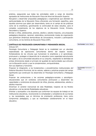 35

práctica, asegurando que todas las actividades estén a cargo de docentes
egresados de instituciones de Educación Física del Nivel de Educación Superior.
Recuperar y desarrollar propuestas pedagógicas y organizativas que atiendan las
particularidades de la Educación Física ofreciendo una formación específica, para
aquellos alumnos que opten por desarrollarla, tanto en el campo de las prácticas
como de la enseñanza, garantizando la continuidad de estos estudios, para el
completo cumplimiento de los objetivos de la Educación Inicial, Primaria,
Secundaria y Superior.
Brindar a niños, adolescentes, jóvenes, adultos y adultos mayores, una propuesta
pedagógica disciplinar, opcional, sistemática, promoviendo modos de organización
que garanticen dinámicas democráticas de convocatoria, inclusión y participación
comunitaria, en los Centros de Educación Física (CEF).


CAPÍTULO XII PSICOLOGÍA COMUNITARIA Y PEDAGOGÍA SOCIAL                                 Con formato: Fuente: Negrita

Artículo 43°.
Psicología Comunitaria y Pedagogía Social es la modalidad con un abordaje
especializado   de   operaciones   comunitarias   dentro   del   espacio   escolar,
fortalecedoras de los vínculos que humanizan la enseñanza y el aprendizaje;
promueven y protegen el desarrollo de lo educativo como capacidad estructurante
del sujeto y de la comunidad educativa en su conjunto, respetando la identidad de
ambas dimensiones desde el principio de igualdad de oportunidades que articulen
con la Educación común y que la complementen, enriqueciéndola.
Son sus objetivos y funciones:
Proponer la integración, a los fundamentos y procedimientos institucionales del        Con formato: Numeración y
                                                                                       viñetas
Sistema Educativo Provincial, de los valores, saberes y prácticas propios del campo
significante que construyen los desarrollos en Psicología Comunitaria y Pedagogía
Social.
Propiciar las producciones y las acciones pedagógico-sociales y psicológico-
educacionales que en contextos comunitarios promueven y desarrollan las
capacidades y condiciones de educación de niños, jóvenes, adolescentes, adultos y
adultos mayores.
Dinamizar el carácter transversal de esta Modalidad, respecto de los Niveles
educativos y de las demás Modalidades educativas.
Orientar y acompañar a los docentes que conforman los equipos de trabajo en las
instituciones educativas, reconociendo la complejidad y competencia de sus tareas
y; las necesidades, que en términos de orientación profesional, tiene como
compromiso pedagógico, y que se manifiestan cotidianamente en el hacer
educativo.
 