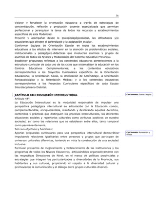 36

Valorar   y fortalecer         la   orientación    educativa      a     través      de      estrategias    de
concientización, reflexión y producción docente especializada que permitan
perfeccionar y jerarquizar la tarea de todos los recursos y establecimientos
específicos de esta Modalidad.
Prevenir y acompañar desde lo psicopedagógicosocial, las diﬁcultades y/o
situaciones que afecten el aprendizaje y la adaptación escolar.
Conformar       Equipos    de       Orientación    Escolar       en    todos     los     establecimientos
educativos a los efectos de intervenir en la atención de problemáticas sociales,
institucionales y pedagógico-didácticas que involucren alumnos y grupos de
alumnos de todos los Niveles y Modalidades del Sistema Educativo Provincial.
Establecer propuestas referidas a los contenidos educativos pertenecientes a la
estructura curricular de cada uno de los ciclos que sistematizan la educación en los
Centros      Educativos          Complementarios;           a     los         contenidos        educativos
correspondientes a los Proyectos Curriculares específicos de la Orientación
Educacional, la Orientación Social, la Orientación de Aprendizaje, la Orientación
Fonoaudiológica     y     la     Orientación      Médica;    y    a     los    contenidos       educativos
correspondientes     a     los      Proyectos     Curriculares        específicos      de     cada   Equipo
Interdisciplinario Distrital.


CAPÍTULO XIII EDUCACIÓN INTERCULTURAL                                                                           Con formato: Fuente: Negrita

Artículo 44°.
La   Educación Intercultural es            la modalidad          responsable de              impulsar     una
perspectiva pedagógica intercultural en articulación con la Educación común,
complementándola, enriqueciéndola, resaltando y destacando aquellos derechos,
contenidos y prácticas que distinguen los procesos interculturales, las diferentes
situaciones sociales y repertorios culturales como atributos positivos de nuestra
sociedad, así como las relaciones que se establecen entre ellos, tanto temporal
como permanentemente.
Son sus objetivos y funciones:
Aportar propuestas curriculares para una perspectiva intercultural democrática                                  Con formato: Numeración y
                                                                                                                viñetas
impulsando relaciones igualitarias entre personas y grupos que participan de
universos culturales diferentes, teniendo en vista la construcción de una sociedad
inclusiva.
Formular proyectos de mejoramiento y fortalecimiento de las instituciones y los
programas de todos los Niveles Educativos, articulándolos organizativamente con
las respectivas Direcciones de Nivel, en el marco de políticas provinciales y
estrategias que integren las particularidades y diversidades de la Provincia, sus
habitantes y sus culturas, propiciando el respeto a la diversidad cultural y
promoviendo la comunicación y el diálogo entre grupos culturales diversos.
 