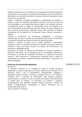 37

Plantear articulaciones de las instituciones y los programas de formación específica
constituyendo a las escuelas como espacios de socialización don-de se debatan las
diferencias en sus dimensiones sociales, culturales e históricas, alcanzando a todos
los alumnos y las alumnas
Diseñar y desarrollar propuestas pedagógicas y organizativas que atiendan a
preparar a todos los integrantes del Sistema Educativo de la Provincia para una
vida responsable en una sociedad democrática basada en los Derechos Humanos,
la comprensión, la paz, el respeto, el reconocimiento mutuo y la igualdad en un
marco de aceptación de las diferencias culturales, étnicas, de origen, religiosas, de
sexos, géneros, generacionales, lingüísticas, físicas, entre otras para el completo
cumplimiento de los objetivos de la Educación Inicial, Primaria, Secundaria y
Superior
Impulsar     la   construcción      de    orientaciones       pedagógicas    y     curriculares
interculturales así como la inclusión de la perspectiva intercultural en la formación
y actualización docente para todos los Niveles del sistema educativo.
Contribuir a asegurar el derecho de los Pueblos Originarios y comunidades
migrantes a recibir una educación intercultural y/o bilingüe que ayude a preservar,
fortalecer y recrear sus pautas culturales, sus lenguas, sus cosmovisiones, sus
tradiciones e identidades étnicas
Incentivar la formación de espacios de investigación (o centros de estudio) en
Educación Intercultural, con la participación de las Universidades Nacionales y
Provinciales, los Centros de Investigación Educativa, los Institutos de Formación
Docente y otros organismos y organizaciones interesadas para el diseño de
prescripciones curriculares, materiales educativos pertinentes e instrumentos de
gestión pedagógica.


CAPÍTULO XIV EDUCACIÓN AMBIENTAL                                                                   Con formato: Fuente: Negrita

Artículo 45°.
La Educación Ambiental es la modalidad de todos los Niveles educativos
responsable de aportar propuestas curriculares específicas que articulen con la
Educación     común    y    que    la   complementen,     enriqueciéndola,       resaltando   y
destacando aquellos derechos, contenidos y prácticas acerca y en el ambiente,
entendido     como    la   resultante    de   interacciones    entre   sistemas    ecológicos,
socioeconómicos y culturales, es decir el conjunto de procesos e interrelaciones de
la relación entre la sociedad y la naturaleza, los conflictos y problemas
socioambientales, sólo resolubles mediante enfoques complejos y métodos de
análisis    multidisciplinarios,    privilegiando    el   carácter     transversal    que     el
conocimiento debe construir.
Son sus objetivos y funciones:
 