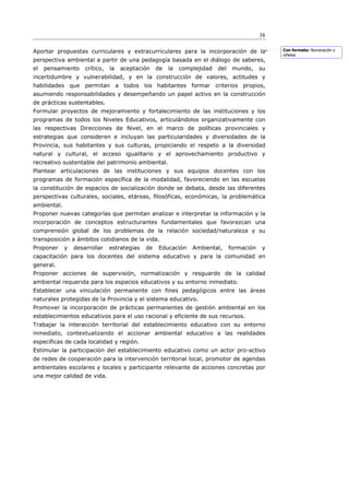38

Aportar propuestas curriculares y extracurriculares para la incorporación de la                   Con formato: Numeración y
                                                                                                  viñetas
perspectiva ambiental a partir de una pedagogía basada en el diálogo de saberes,
el   pensamiento     crítico,   la   aceptación    de   la   complejidad   del    mundo,     su
incertidumbre y vulnerabilidad, y en la construcción de valores, actitudes y
habilidades que permitan a todos los habitantes formar criterios propios,
asumiendo responsabilidades y desempeñando un papel activo en la construcción
de prácticas sustentables.
Formular proyectos de mejoramiento y fortalecimiento de las instituciones y los
programas de todos los Niveles Educativos, articulándolos organizativamente con
las respectivas Direcciones de Nivel, en el marco de políticas provinciales y
estrategias que consideren e incluyan las particularidades y diversidades de la
Provincia, sus habitantes y sus culturas, propiciando el respeto a la diversidad
natural y cultural, el acceso igualitario y el aprovechamiento productivo y
recreativo sustentable del patrimonio ambiental.
Plantear articulaciones de las instituciones y sus equipos docentes con los
programas de formación específica de la modalidad, favoreciendo en las escuelas
la constitución de espacios de socialización donde se debata, desde las diferentes
perspectivas culturales, sociales, etáreas, filosóficas, económicas, la problemática
ambiental.
Proponer nuevas categorías que permitan analizar e interpretar la información y la
incorporación de conceptos estructurantes fundamentales que favorezcan una
comprensión global de los problemas de la relación sociedad/naturaleza y su
transposición a ámbitos cotidianos de la vida.
Proponer     y   desarrollar    estrategias   de   Educación     Ambiental,      formación   y
capacitación para los docentes del sistema educativo y para la comunidad en
general.
Proponer acciones de supervisión, normatización y resguardo de la calidad
ambiental requerida para los espacios educativos y su entorno inmediato.
Establecer una vinculación permanente con fines pedagógicos entre las áreas
naturales protegidas de la Provincia y el sistema educativo.
Promover la incorporación de prácticas permanentes de gestión ambiental en los
establecimientos educativos para el uso racional y eficiente de sus recursos.
Trabajar la interacción territorial del establecimiento educativo con su entorno
inmediato, contextualizando el accionar ambiental educativo a las realidades
específicas de cada localidad y región.
Estimular la participación del establecimiento educativo como un actor pro-activo
de redes de cooperación para la intervención territorial local, promotor de agendas
ambientales escolares y locales y participante relevante de acciones concretas por
una mejor calidad de vida.
 