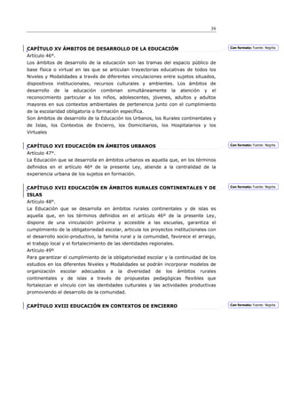 39



CAPÍTULO XV ÁMBITOS DE DESARROLLO DE LA EDUCACIÓN                                                 Con formato: Fuente: Negrita

Artículo 46°.
Los ámbitos de desarrollo de la educación son las tramas del espacio público de
base física o virtual en las que se articulan trayectorias educativas de todos los
Niveles y Modalidades a través de diferentes vinculaciones entre sujetos situados,
dispositivos institucionales, recursos culturales y ambientes. Los ámbitos de
desarrollo     de    la   educación   combinan     simultáneamente     la    atención    y   el
reconocimiento particular a los niños, adolescentes, jóvenes, adultos y adultos
mayores en sus contextos ambientales de pertenencia junto con el cumplimiento
de la escolaridad obligatoria o formación específica.
Son ámbitos de desarrollo de la Educación los Urbanos, los Rurales continentales y
de Islas, los Contextos de Encierro, los Domiciliarios, los Hospitalarios y los
Virtuales


CAPÍTULO XVI EDUCACIÓN EN ÁMBITOS URBANOS                                                         Con formato: Fuente: Negrita

Artículo 47°.
La Educación que se desarrolla en ámbitos urbanos es aquella que, en los términos
definidos en el artículo 46º de la presente Ley, atiende a la centralidad de la
experiencia urbana de los sujetos en formación.


CAPÍTULO XVII EDUCACIÓN EN ÁMBITOS RURALES CONTINENTALES Y DE                                     Con formato: Fuente: Negrita

ISLAS
Artículo 48°.
La Educación que se desarrolla en ámbitos rurales continentales y de islas es
aquella que, en los términos definidos en el artículo 46º de la presente Ley,
dispone de una vinculación próxima y accesible a las escuelas, garantiza el
cumplimiento de la obligatoriedad escolar, articula los proyectos institucionales con
el desarrollo socio-productivo, la familia rural y la comunidad, favorece el arraigo,
el trabajo local y el fortalecimiento de las identidades regionales.
Artículo 49º
Para garantizar el cumplimiento de la obligatoriedad escolar y la continuidad de los
estudios en los diferentes Niveles y Modalidades se podrán incorporar modelos de
organización        escolar   adecuados   a   la   diversidad   de   los    ámbitos     rurales
continentales y de islas a través de propuestas pedagógicas flexibles que
fortalezcan el vínculo con las identidades culturales y las actividades productivas
promoviendo el desarrollo de la comunidad.


CAPÍTULO XVIII EDUCACIÓN EN CONTEXTOS DE ENCIERRO                                                 Con formato: Fuente: Negrita
 
