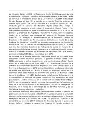 4

de Educación Común en 1875 y el Reglamento Escolar de 1876, aprobado durante
el mandato de Domingo F. Sarmiento en la Dirección General de Escuelas. La Ley
de 1875 fue el antecedente directo de la Ley nacional 1420/1884 de Educación
Común. Durante el Siglo XX se sucedieron en nuestra Provincia reformas de
distinto signo político. La Ley de Reformas a la Educación Común de 1905,
efectuada   por   el   gobierno   de   Marcelino   Ugarte   (1902-1906)   redujo   la
escolarización obligatoria a cuatro años. El gobierno de Manuel Fresco (1936-
1940) reformó la educación según la Constitución Provincial de 1934, la Ley de
Escalafón y Estabilidad del Magisterio y la Reforma de 1937. Entre los aspectos
legales de la profunda obra educativa del gobierno de Domingo Mercante
(19461951) se destacan la descentralización de la Inspección General de
Enseñanza y la creación de las inspecciones distritales por medio de la Ley
Orgánica de Ministerios (5694/52), los principios educativos de la Constitución
Provincial de 1949, el Estatuto del Docente Provincial (Ley 5651/51), la Ley 5588
que crea los Institutos Superiores de Pedagogía, la puesta en marcha de la
educación inicial por la Ley 5096/46 (basada en el proyecto del Diputado Jorge A.
Simini) y la reforma diseñada por el Ministro de Educación Julio César Avanza,
plasmada en la Ley 5650/51 que reemplazó a la de 1875.
La dictadura de la llamada Revolución Libertadora derogó las principales leyes
sancionadas durante el período peronista. El gobierno de Oscar Alende (1958-
1962) recompuso la política educativa con una convicción desarrollista y fuerte
acento en la integración social. Entre 1966 y 1973 la Reforma Educativa de la
dictadura autodenominada "Revolución Argentina" tuvo como cabecera piloto a la
Provincia de Buenos Aires: en 1970, se intentó establecer una Escuela Intermedia
de 4 años, una secundaria de 3 años y la promoción automática dentro del ciclo
elemental, entre otras medidas. En el mismo año 1970 la Ley Nacional 18.586
derogó la Ley Láinez (4874/05), dando impulso en la Provincia de Buenos Aires a
la transferencia de escuelas nacionales, comenzada con anterioridad en otras
jurisdicciones. La obra comenzada en el período del Gobernador Oscar Bidegain
(1973), que recuperaba la tradición peronista, fue destruida por la legislación de
facto de la Dictadura durante el autodenominado "Proceso de Reorganización
Nacional", en el marco de la eliminación de los derechos humanos y de las
libertades y derechos educativos y culturales.
Los principios educativos democráticos fueron restituidos durante la gestión del
gobernador Alejandro Armendáriz (1983/87) en el cual se convocó a la comunidad
educativa de la provincia de Buenos Aires a participar activamente en el Congreso
Pedagógico Nacional (Ley nacional 23.114/84; Ley provincial 10.367/85) y se
sancionó la Ley provincial 10.579 (Estatuto del Docente). Durante el gobierno de
Antonio Cafiero (1987/91) se crearon los Consejos de Escuela, mediante el
 