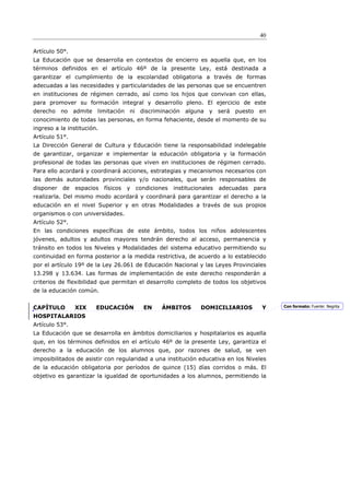 40

Artículo 50°.
La Educación que se desarrolla en contextos de encierro es aquella que, en los
términos definidos en el artículo 46º de la presente Ley, está destinada a
garantizar el cumplimiento de la escolaridad obligatoria a través de formas
adecuadas a las necesidades y particularidades de las personas que se encuentren
en instituciones de régimen cerrado, así como los hijos que convivan con ellas,
para promover su formación integral y desarrollo pleno. El ejercicio de este
derecho no admite limitación ni discriminación alguna y será puesto en
conocimiento de todas las personas, en forma fehaciente, desde el momento de su
ingreso a la institución.
Artículo 51°.
La Dirección General de Cultura y Educación tiene la responsabilidad indelegable
de garantizar, organizar e implementar la educación obligatoria y la formación
profesional de todas las personas que viven en instituciones de régimen cerrado.
Para ello acordará y coordinará acciones, estrategias y mecanismos necesarios con
las demás autoridades provinciales y/o nacionales, que serán responsables de
disponer   de   espacios    físicos   y condiciones   institucionales   adecuadas   para
realizarla. Del mismo modo acordará y coordinará para garantizar el derecho a la
educación en el nivel Superior y en otras Modalidades a través de sus propios
organismos o con universidades.
Artículo 52°.
En las condiciones específicas de este ámbito, todos los niños adolescentes
jóvenes, adultos y adultos mayores tendrán derecho al acceso, permanencia y
tránsito en todos los Niveles y Modalidades del sistema educativo permitiendo su
continuidad en forma posterior a la medida restrictiva, de acuerdo a lo establecido
por el artículo 19º de la Ley 26.061 de Educación Nacional y las Leyes Provinciales
13.298 y 13.634. Las formas de implementación de este derecho responderán a
criterios de flexibilidad que permitan el desarrollo completo de todos los objetivos
de la educación común.


CAPÍTULO        XIX     EDUCACIÓN          EN    ÁMBITOS        DOMICILIARIOS         Y    Con formato: Fuente: Negrita

HOSPITALARIOS
Artículo 53°.
La Educación que se desarrolla en ámbitos domiciliarios y hospitalarios es aquella
que, en los términos definidos en el artículo 46º de la presente Ley, garantiza el
derecho a la educación de los alumnos que, por razones de salud, se ven
imposibilitados de asistir con regularidad a una institución educativa en los Niveles
de la educación obligatoria por períodos de quince (15) días corridos o más. El
objetivo es garantizar la igualdad de oportunidades a los alumnos, permitiendo la
 
