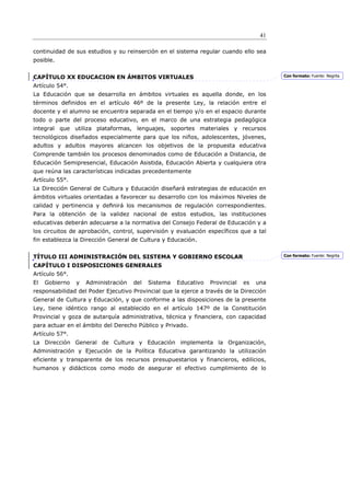 41

continuidad de sus estudios y su reinserción en el sistema regular cuando ello sea
posible.


CAPÍTULO XX EDUCACION EN ÁMBITOS VIRTUALES                                               Con formato: Fuente: Negrita

Artículo 54°.
La Educación que se desarrolla en ámbitos virtuales es aquella donde, en los
términos definidos en el artículo 46º de la presente Ley, la relación entre el
docente y el alumno se encuentra separada en el tiempo y/o en el espacio durante
todo o parte del proceso educativo, en el marco de una estrategia pedagógica
integral que utiliza plataformas, lenguajes, soportes materiales y recursos
tecnológicos diseñados especialmente para que los niños, adolescentes, jóvenes,
adultos y adultos mayores alcancen los objetivos de la propuesta educativa
Comprende también los procesos denominados como de Educación a Distancia, de
Educación Semipresencial, Educación Asistida, Educación Abierta y cualquiera otra
que reúna las características indicadas precedentemente
Artículo 55°.
La Dirección General de Cultura y Educación diseñará estrategias de educación en
ámbitos virtuales orientadas a favorecer su desarrollo con los máximos Niveles de
calidad y pertinencia y deﬁnirá los mecanismos de regulación correspondientes.
Para la obtención de la validez nacional de estos estudios, las instituciones
educativas deberán adecuarse a la normativa del Consejo Federal de Educación y a
los circuitos de aprobación, control, supervisión y evaluación específicos que a tal
fin establezca la Dirección General de Cultura y Educación.


TÍTULO III ADMINISTRACIÓN DEL SISTEMA Y GOBIERNO ESCOLAR                                 Con formato: Fuente: Negrita

CAPÍTULO I DISPOSICIONES GENERALES
Artículo 56°.
El   Gobierno   y   Administración   del   Sistema   Educativo   Provincial   es   una
responsabilidad del Poder Ejecutivo Provincial que la ejerce a través de la Dirección
General de Cultura y Educación, y que conforme a las disposiciones de la presente
Ley, tiene idéntico rango al establecido en el artículo 147º de la Constitución
Provincial y goza de autarquía administrativa, técnica y financiera, con capacidad
para actuar en el ámbito del Derecho Público y Privado.
Artículo 57°.
La Dirección General de Cultura y Educación implementa la Organización,
Administración y Ejecución de la Política Educativa garantizando la utilización
eficiente y transparente de los recursos presupuestarios y financieros, edilicios,
humanos y didácticos como modo de asegurar el efectivo cumplimiento de lo
 