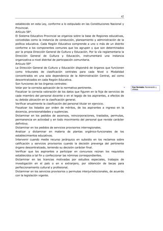 42

establecido en esta Ley, conforme a lo estipulado en las Constituciones Nacional y
Provincial.
Artículo 58°.
El Sistema Educativo Provincial se organiza sobre la base de Regiones educativas,
concebidas como la instancia de conducción, planeamiento y administración de la
política educativa. Cada Región Educativa comprende a uno o más de un distrito
conforme a los componentes comunes que los agrupen y que son determinados
por la propia Dirección General de Cultura y Educación. Por la vía reglamentaria la
Dirección         General    de     Cultura   y    Educación,     instrumentará     una    instancia
organizativa a nivel distrital de participación comunitaria.
Artículo 59°
La Dirección General de Cultura y Educación dispondrá de órganos que funcionen
como    tribunales          de    clasificación   centrales   para   cada   Nivel    o    Modalidad
concentrados en una sola dependencia de la Administración Central, así como
descentralizados en cada Región Educativa.
Son funciones de los órganos centrales:
Velar por la correcta aplicación de la normativa pertinente.                                           Con formato: Numeración y
                                                                                                       viñetas
Fiscalizar la correcta valoración de los datos que figuren en la foja de servicios de
cada miembro del personal docente o en el legajo de los aspirantes, a efectos de
su debida ubicación en la clasificación general.
Verificar anualmente la clasificación del personal titular en ejercicio.
Fiscalizar los listados por orden de méritos, de los aspirantes a ingreso en la
docencia, provisionalidades y suplencias.
Dictaminar en los pedidos de ascensos, reincorporaciones, traslados, permutas,
permanencia en actividad y en todo movimiento del personal que reviste carácter
definitivo.
Dictaminar en los pedidos de servicios provisorios interregionales.
Analizar      y    dictaminar      en   materia    de   plantas    orgánico-funcionales     de   los
establecimientos educativos.
Intervenir cuando medie recurso jerárquico en subsidio en los reclamos sobre
calificación y servicios provisorios cuando la decisión prevenga del pertinente
órgano descentralizado, teniendo su decisión carácter final.
Verificar que los aspirantes a participar en concursos reúnan los requisitos
establecidos a tal fin y confeccionar las nóminas correspondientes.
Dictaminar en las licencias motivadas por estudios especiales, trabajos de
investigación en el país o en e extranjero, por obtención de becas para
perfeccionamiento cultural y profesional.
Dictaminar en los servicios provisorios y permutas interjurisdiccionales, de acuerdo
con la legislación vigente.
 