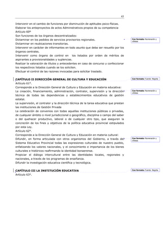 43

Intervenir en el cambio de funciones por disminución de aptitudes psico-físicas.
Elaborar los anteproyectos de actos Administrativos propios de su competencia
Artículo 60º
Son funciones de los órganos descentralizados:
Dictaminar en los pedidos de servicios provisorios regionales.                          Con formato: Numeración y
                                                                                        viñetas
Dictaminar en reubicaciones transitorias.
Intervenir en carácter de informantes en todo asunto que deba ser resuelto por los
órganos centrales.
Intervenir como órgano de control en         los listados por orden de méritos de
aspirantes a provisionalidades y suplencias.
Realizar la valoración de títulos y antecedentes en caso de concurso y confeccionar
los respectivos listados cuando se los soliciten.
Efectuar el control de las razones invocadas para solicitar traslado.


CAPÍTULO II DIRECCIÓN GENERAL DE CULTURA Y EDUCACIÓN                                    Con formato: Fuente: Negrita

Artículo 61°.
Corresponde a la Dirección General de Cultura y Educación en materia educativa:
La creación, financiamiento, administración, contralor, supervisión y la dirección      Con formato: Numeración y
                                                                                        viñetas
técnica de todas las dependencias y establecimientos educativos de gestión
estatal.
La supervisión, el contralor y la dirección técnica de la tarea educativa que prestan
las instituciones de Gestión Privada
La celebración de convenios con todas aquellas instituciones públicas o privadas,
de cualquier ámbito o nivel jurisdiccional o geográfico, disciplina o campo del saber
o del quehacer productivo, laboral o de cualquier otro tipo, que aseguren la
concreción de los fines y objetivos de la política educativa provincial estipulados
por esta Ley.
Artículo 62°.
Corresponde a la Dirección General de Cultura y Educación en materia cultural:
Difundir, en forma articulada con otros organismos del Gobierno, a través del           Con formato: Numeración y
                                                                                        viñetas
Sistema Educativo Provincial todas las expresiones culturales de nuestro pueblo,
enfatizando los valores nacionales, y el conocimiento e importancia de los bienes
culturales e históricos reaﬁrmando la identidad bonaerense.
Propiciar el diálogo intercultural entre las identidades locales, regionales y
nacionales, a través de los programas de enseñanza.
Difundir la investigación educativa científica y tecnológica.


CAPÍTULO III LA INSTITUCIÓN EDUCATIVA                                                   Con formato: Fuente: Negrita

Artículo 63°.
 