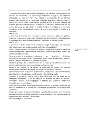 44

La institución educativa es la unidad pedagógica del sistema, responsable de los
procesos de enseñanza y de aprendizaje destinados al logro de los objetivos
establecidos por esta ley. Para ello, articula la participación de las distintas
personas que constituyen la comunidad educativa: directivos, docentes, padres,
madres y/o tutores, niños, adolescentes, jóvenes, adultos y adultos mayores, ex
alumnos, personal administrativo y auxiliar de la docencia, profesionales de los
equipos de apoyo que garantizan el carácter integral de la educación, miembros
integrantes de las cooperadoras escolares y otras organizaciones vinculadas a la
institución.
Artículo 64°.
La Provincia de Buenos Aires reconoce un único sistema de educación pública,
existiendo en su interior dos modos de gestión de las instituciones educativas que
lo componen: educación de gestión estatal y educación de gestión privada.
Artículo 65°.
La organización de las instituciones educativas se rige de acuerdo a los siguientes
criterios generales que se adecuarán a los Niveles y Modalidades:
Definir, como comunidad de trabajo, su proyecto educativo con la participación de      Con formato: Numeración y
                                                                                       viñetas
todos sus integrantes, respetando los principios y objetivos enunciados en esta ley
y en la legislación vigente.
Promover modos de organización institucional       que     garanticen     dinámicas
democráticas de convocatoria y participación de los niños, adolescentes, jóvenes,
adultos y adultos mayores en la experiencia escolar.
Adoptar el principio de no discriminación en el acceso y trayectoria educativa de
los niños, adolescentes, jóvenes, adultos y adultos mayores.
Brindar a los equipos de la escuela la posibilidad de contar con espacios
institucionales destinados a elaborar sus proyectos educativos comunes.
Promover la creación de espacios de articulación, cooperación y asociatividad entre
las instituciones educativas de gestión estatal y de gestión privada.
Promover la vinculación intersectorial e interinstitucional con las áreas que se
consideren pertinentes, a ﬁn de asegurar la provisión de servicios sociales,
psicológicos, legales, psicopedagógicos y médicos que garanticen condiciones
adecuadas para el aprendizaje.
Desarrollar procesos de autoevaluación institucional con el propósito de revisar las
prácticas pedagógicas y de gestión y acompañar el progreso de los resultados
académicos.
Realizar propuestas de contextualización y especificación curricular en el marco de
los lineamientos curriculares provinciales, para responder a las particularidades y
necesidades de los alumnos y su contexto.
Definir su código de convivencia.
 
